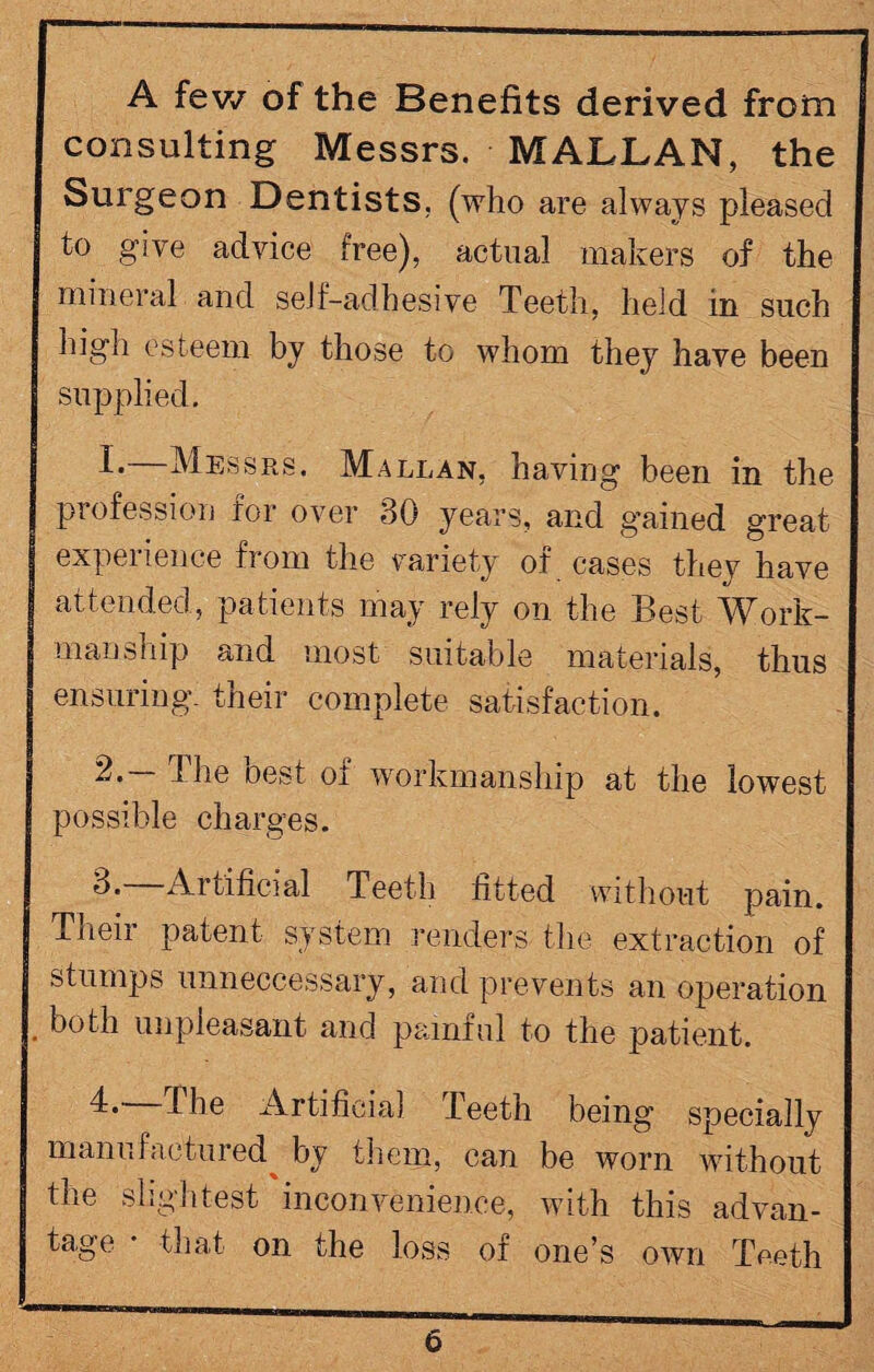 A few of the Benefits derived from consulting Messrs. MALLAN, the Surgeon Dentists, (who are always pleased to give advice free), actual makers of the mineral and self-adhesive Teeth, held in such high esteem by those to whom they have been supplied. !•—Messrs. Mallan, having been in the profession for over 30 years, and gained great experience from the variety of cases they have attended, patients may rely on the Best Work¬ manship and most suitable materials, thus ensuring- their complete satisfaction. 2. I he oest of workmanship at the lowest possible charges. 0. Artificial Teeth fitted without pain. Their patent system renders the extraction of stumps unneccessary, and prevents an operation both unpleasant and painful to the patient. 4* The Artificial Teeth being specially manufactured^ by them, can be worn without the slightest inconvenience, with this advan¬ tage • that on the loss of one’s own Teeth