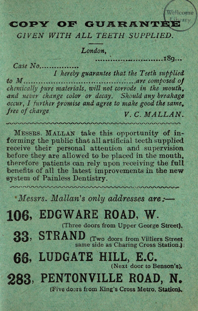 COPY OF GTJJ5.¥£J5L**TEgB GIVEN WITH ALL TEETH SUPPLIED. London, Case No. • a • • » i8g. / hereby guarantee that the Teeth supplied to M..are composed of chemically pure materials, will not corrode in the mouth, and never change color or decay. Should any breakage occur, I further promise and agree to make good the same, free of charge V.C.MA LLA N. Messes. Mallan take this opportunity of in¬ forming the public that all artificial teeth supplied receive their personal attention and supervision before they are allowed to be placed in the mouth, therefore patients can rely upon receiving the full benefits of all the latest improvements in the new system of Painless Dentistry. *Messrs. Malian’s only addresses are:— 106, 33, EDGWARE ROAD, W. (Three doors from Upper George Street). STRAND (Two doors from Villiers Street same side as Charing Cross Station.), 66, LUDGATE HILL, E.C. (Next door to Benson’sk 283, PENTONVILLE ROAD, N. (Five doors from King’s Cross Metro. Stationk