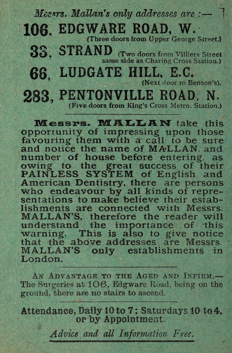 Messrs. Malian’s only addresses are :— 1 106. EDGWARE ROAD, W. (Three doors from Upper George Street.} 33, STRAND (Two doors from Villiers Street same side as Charing Cross Station.) 68 LUDGATE HILL, E.C. (Next door to Benson's). 283, PENTONVILLE ROAD, N. (Five doors from King’s Cross Metro. Station.) Messrs. JMEAHilLiFLISl take this opportunity of impressing upon those favouring them with a call to be sure and notice the name of MA-LLAN, and number of house before entering, as owing to the great success of their PAINLESS SYSTEM of English and American Dentistry, there are persons who endeavour by all kinds of repre¬ sentations to make believe their estab¬ lishments are connected with Messrs. MALLAN’S, therefore the reader will understand the importance of this warning. This is also to give notice that the above addresses are Messrs. MALLAN’S only establishments in London. An Advantage to the Aged and Infirm.— The Surgeries at 106, Ed g ware Road, being on the ground, there are no stairs to ascend. Attendance, Daily 10 to 7; Saturdays 10 to 4, or by Appointment. Advice and all Information Free.