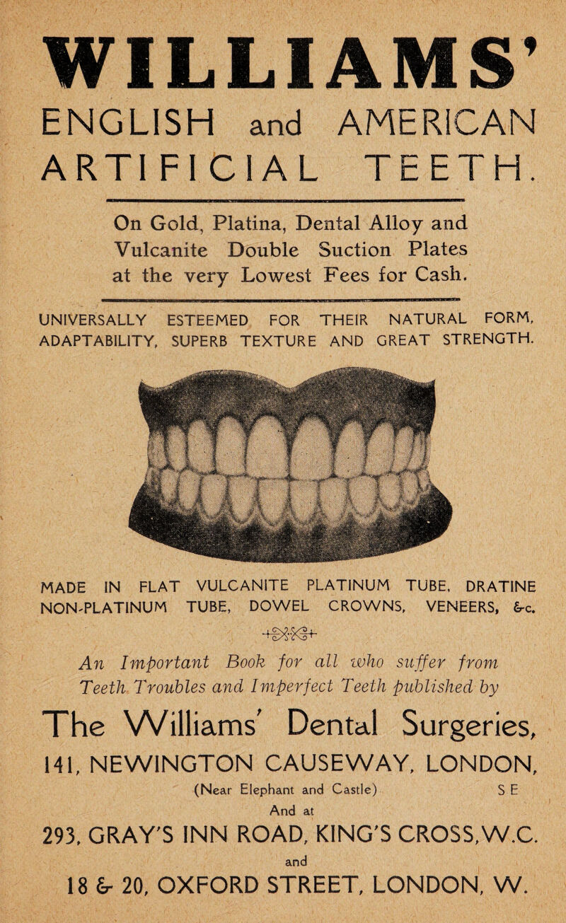 WILLIAMS' ENGLISH and AMERICAN ARTIFICIAL TEETH. On Gold, Platina, Dental Alloy and Vulcanite Double Suction Plates at the very Lowest Fees for Cash. UNIVERSALLY ESTEEMED FOR THEIR NATURAL FORM, ADAPTABILITY, SUPERB TEXTURE AND GREAT STRENGTH. MADE IN FLAT VULCANITE PLATINUM TUBE, DRATINE NON-PLATINUM TUBE, DOWEL CROWNS, VENEERS, £rc. . GX9, <yP , ‘ c/S cvd t An Important Book for all who suffer from Teeth Troubles and Imperfect Teeth published by The Williams' Dental Surgeries, 141. NEWINGTON CAUSEWAY, LONDON, (Near Elephant and Castle) S E And at 293, GRAY'S INN ROAD, KING'S CROSS, W.C. and