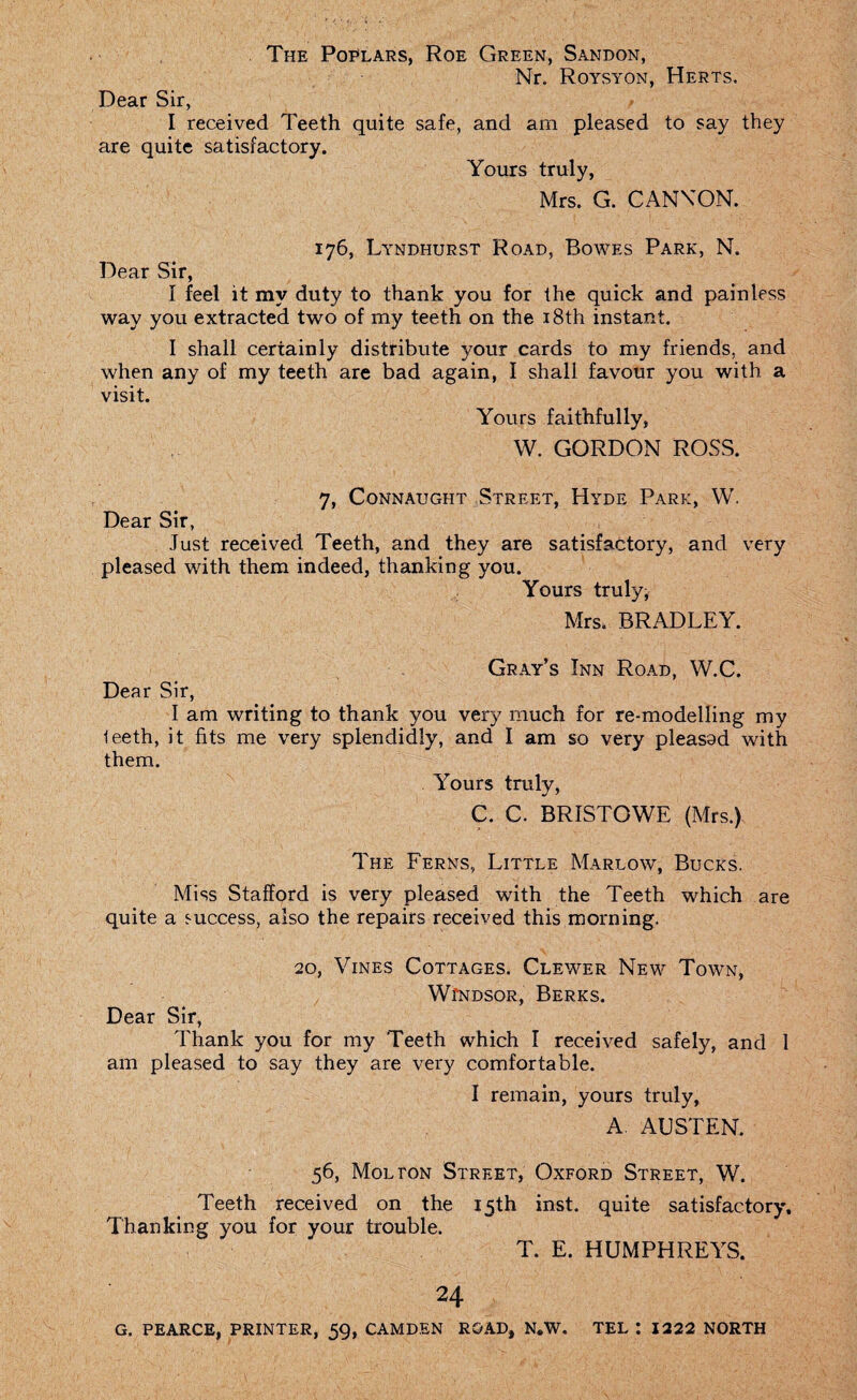 The Poplars, Roe Green, Sandon, Nr. Roysyon, Herts. Dear Sir, I received Teeth quite safe, and am pleased to say they are quite satisfactory. Yours truly, Mrs. G. CANNON. 176, Lyndhurst Road, Bowes Park, N. Dear Sir, I feel it my duty to thank you for the quick and painless way you extracted two of my teeth on the 18th instant. I shall certainly distribute your cards to my friends, and when any of my teeth are bad again, I shall favour you with a visit. Yours faithfully, W. GORDON ROSS. 7, Connaught .Street, Hyde Park, W. Dear Sir, Just received Teeth, and they are satisfactory, and very pleased with them indeed, thanking you. Yours truly, Mrs, BRADLEY. Gray’s Inn Road, W.C. Dear Sir, I am writing to thank you very much for re-modelling my leeth, it fits me very splendidly, and I am so very pleasad with them. Yours truly, C. C. BRISTOWE (Mrs.) The Ferns, Little Marlow, Bucks. Miss Stafford is very pleased with the Teeth which are quite a success, also the repairs received this morning. 20, Vines Cottages. Clewer New Town, Windsor, Berks. Dear Sir, Thank you for my Teeth which I received safely, and 1 am pleased to say they are very comfortable. I remain, yours truly, A. AUSTEN. 56, Mol ton Street, Oxford Street, W. Teeth received on the 15th inst. quite satisfactory. Thanking you for your trouble. T. E. HUMPHREYS. 24 G. PEARCE, PRINTER, 59, CAMDEN ROAD, N.W. TEL I 1222 NORTH