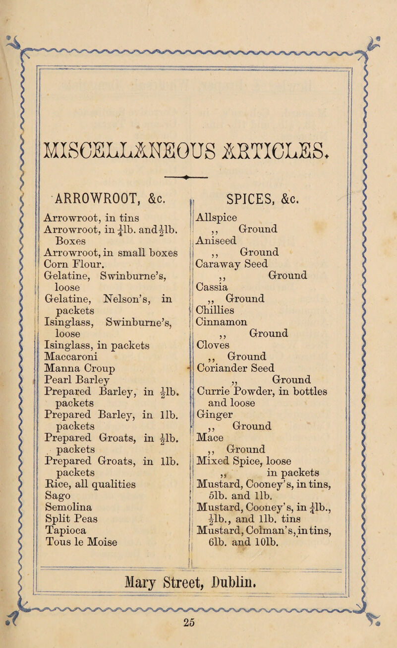 MISCELLANEOUS ARTICLES. ARROWROOT, &c. Arrowroot, in tins Arrowroot, in lib. andjlb. Boxes Arrowroot, in small boxes Corn Flour. Gelatine, Swinburne’s, loose Gelatine, Nelson’s, in packets Isinglass, Swinburne’s, loose Isinglass, in packets Maccaroni Manna Croup Pearl Barley Prepared Barley, in Jib. packets Prepared Barley, in lib. packets Prepared Groats, in Jib. packets Prepared Groats, in lib. packets Bice, all qualities Sago Semolina Split Peas Tapioca Tous le Moise SPICES, &c. Allspice ,, Ground Aniseed ,, Ground Caraway Seed ,, Ground Cassia ,, Ground j Chillies Cinnamon ,, Ground j Cloves ,, Ground -! Coriander Seed „ Ground Currie Powder, in bottles i and loose j Ginger '] ,, Ground Mace ,, Ground Mixed Spice, loose ,, in packets Mustard, Cooney’s, in tins, 51b. and lib. Mustard, Cooney’s, in Jib., Jib., and lib. tins Mustard, Colman’s, in tins, 61b. and 101b. II