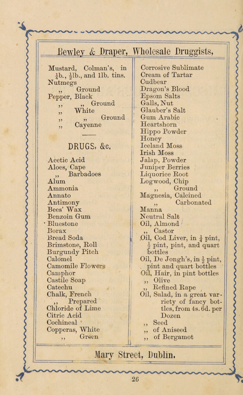 Mustard, Colman’s, in Corrosive Sublimate ib., |lb., and lib. tins. Nutmegs Cream of Tartar Cudbear ,, Ground Dragon’s Blood Pepper, Black Epsom Salts ,, ,, Ground Galls, Nut „ White Glauber’s Salt ,, „ Ground Gum Arabic ,, Cayenne Heartshorn Hippo Powder Honey DRUGS, &c. Iceland Moss Irish Moss Acetic Acid Jalap, Powder Aloes, Cape Juniper Berries ,, Barbadoes Liquorice Boot Alum Logwood, Chip Ammonia ,, Ground Annato Magnesia, Calcined Antimony Bees’ Wax ,, Carbonated Manna Benzoin Gum Neutral Salt ' Bluestone Oil, Almond Borax ,, Castor Bread Soda Oil, Cod Liver, in \ pint, -5- pint, pint, and quart Brimstone, Boll Burgundy Pitch bottles Calomel Oil, De J ongh’s, in \ pint, Camomile Flowers pint and quart bottles Camphor Oil, Hair, in pint bottles Castile Soap ,, Olive Catechu ,, Befined Bape Chalk, French Oil, Salad, in a great var- ,, Prepared riety of fancy bot- Chloride of Lime ties, from 4s. 6d. per Citric Acid Dozen Cochineal ,, Seed Copperas, White ,, of Aniseed ,, Green ,, of Bergamot Mary Street, Dublin.