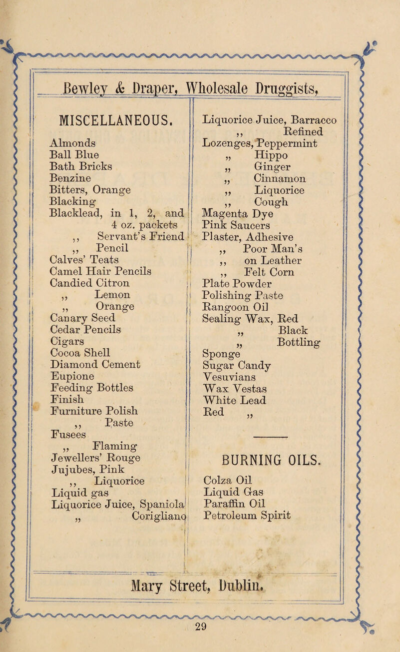 v MISCELLANEOUS. Almonds Ball Blue Bath Bricks Benzine Bitters, Orange Blacking Blacklead, in 1, 2, and 4 oz. packets Servant’s Friend Pencil Calves’ Teats Camel Hair Pencils Candied Citron Lemon Orange Canary Seed Cedar Pencils Cigars Cocoa Shell Diamond Cement Eupione Feeding Bottles Finish Furniture Polish ,, Paste Fusees Flaming Jewellers’ Rouge Jujubes, Pink ,, Liquorice Liquid gas Liquorice Juice, Spaniola Coriglianq Liquorice Juice, Barracco ,, Refined Lozenges, Peppermint „ Hippo » Ginger v Cinnamon Liquorice „ Cough Magenta Dye Pink Saucers Plaster, Adhesive Poor Man’s on Leather ,, Felt Corn Plate Powder Polishing Paste Rangoon Oil Sealing Wax, Red „ Black „ Bottling Sponge Sugar Candy Yesuvians Wax Vestas White Lead Red BURNING OILS, Colza Oil Liquid Gas Paraffin Oil Petroleum Spirit