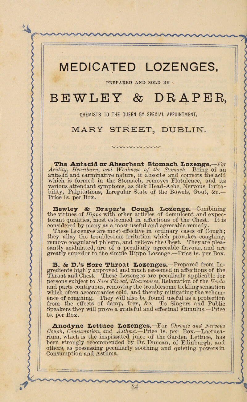 . MEDICATED LOZENGES, PREPARED AND SOLD BY BEWLEY & DRAPER, CHEMISTS TO THE QUEEN BY SPECIAL APPOINTMENT, MARY STREET, DUBLIN. The Antacid or Absorbent Stomach Lozenge.—For Acidity, Heartburn, and Weakness of the Stomach. Being of an antacid and carminative nature, it absorbs and corrects the acid which is formed in the Stomach, removes Flatulence, and its various attendant symptoms, as Sick Head-Ache, Nervous Irrita¬ bility, Palpitations, Irregular State of the Bowels, Gout, &c.— Price Is. per Box. Bewley Sc Draper’s Cough Lozenge.—Combining the virtues of Hippo with other articles of demulcent and expec¬ torant qualities, most esteemed in affections of the Chest. It is considered by many as a most useful and agreeable remedy. These Lozenges are most effective in ordinary cases of Cough; they allay the troublesome irritation which provokes coughing, remove coagulated phlegm, and relieve the Chest. They are plea¬ santly acidulated, are of a peculiarly agreeable flavour, and are greatly superior to the simple Hippo Lozenge.—Price Is. per Box. B. Sc D.’s Sore Throat Lozenges.—Prepared from In¬ gredients highly approved and much esteemed in affections of the Throat and Chest. These Lozenges are peculiarly applicable for persons subject to Sore Throat, Hoarseness, Relaxation of the Uvula and parts contiguous, removing the troublesome tickling sensation which often accompanies cold, and thereby mitigating the vehem¬ ence of coughing. They will also be found useful as a protection from the effects of damp, fogs, &c. To Singers and Public Speakers they will prove a grateful and effectual stimulus.—Price Is. per Box. Anodyne Lettuce Lozenges.—For Chronic and Nervous Cough, Consumption, and Asthma.—Price Is. per Box.—Lactucd- rium, which is the inspissated juice of the Garden Lettuce, has been strongly recommended by Dr. Duncan, of Edinburgh, and others, as possessing peculiarly soothing and quieting powers in Consumption and Asthma.