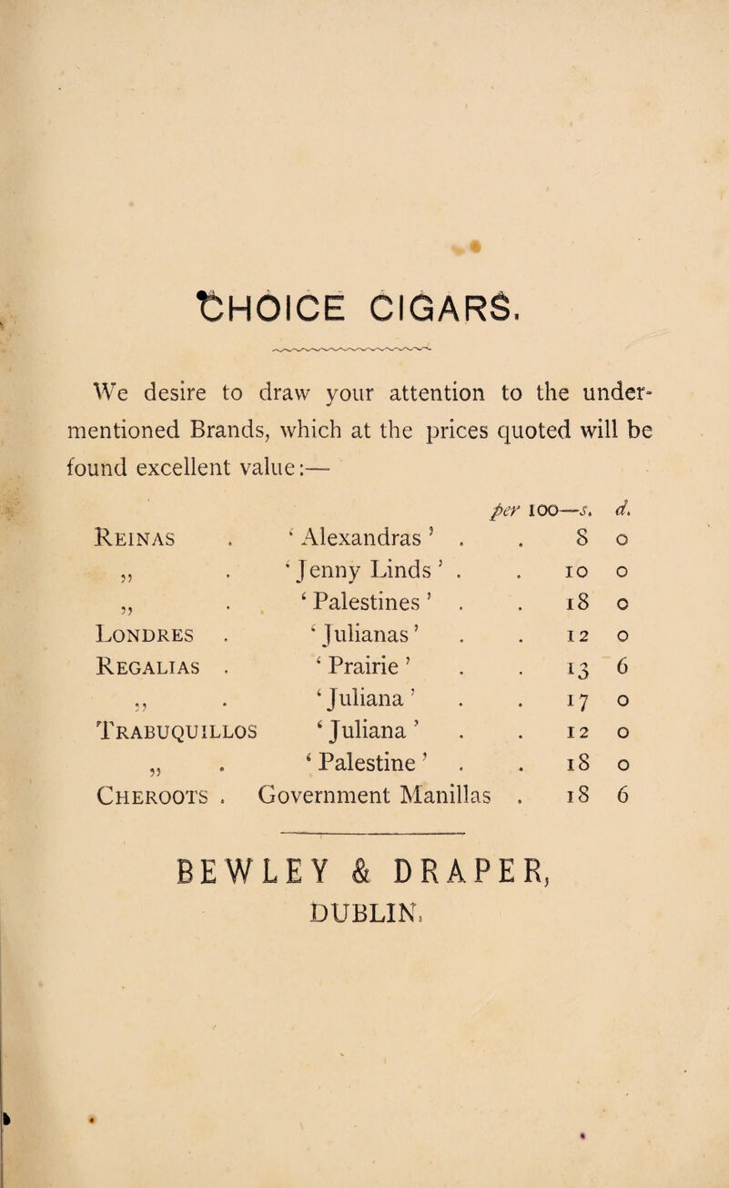 Choice cigars, We desire to draw your attention to the under¬ mentioned Brands, which at the prices quoted will be found excellent value:— per loo —St d. Reinas 4 Alexandras ? . 8 0 55 •Jenny Linds 5 . 10 0 5) ‘ Palestines ’ , 18 0 Londres • J ulianas ’ I 2 0 Regalias 4 Prairie ’ 13 6 55 4 Juliana ’ 17 0 Trabuqui llos ‘Juliana’ 12 0 55 4 Palestine ? 18 0 Cheroots . Government Manillas . 18 6 BEWLEY & DRAPER, DUBLIN,