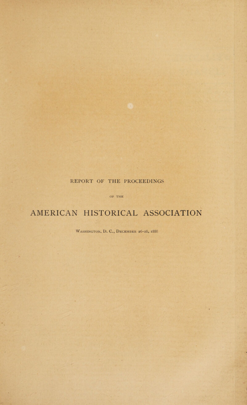 REPORT OF THE PROCEEDINGS AMERICAN OF THE HISTORICAL ASSOCIATION Washington, D. C., December 26-28, 1888