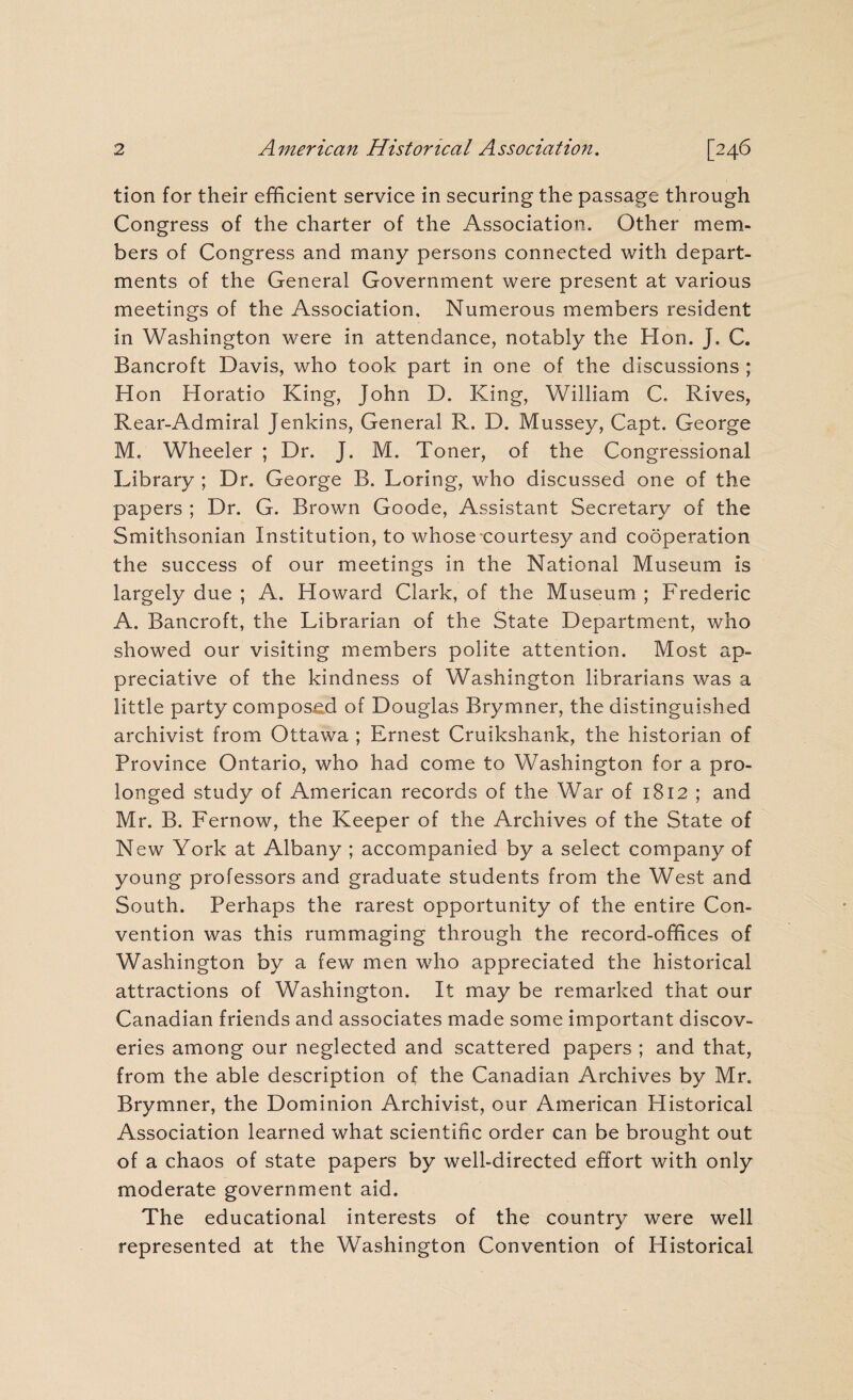 tion for their efficient service in securing the passage through Congress of the charter of the Association. Other mem¬ bers of Congress and many persons connected with depart¬ ments of the General Government were present at various meetings of the Association, Numerous members resident in Washington were in attendance, notably the Hon. J. C. Bancroft Davis, who took part in one of the discussions ; Hon Horatio King, John D. King, William C. Rives, Rear-Admiral Jenkins, General R. D. Mussey, Capt. George M. Wheeler ; Dr. J. M. Toner, of the Congressional Library ; Dr. George B. Loring, who discussed one of the papers ; Dr. G. Brown Goode, Assistant Secretary of the Smithsonian Institution, to whose courtesy and cooperation the success of our meetings in the National Museum is largely due ; A. Howard Clark, of the Museum ; Frederic A. Bancroft, the Librarian of the State Department, who showed our visiting members polite attention. Most ap¬ preciative of the kindness of Washington librarians was a little party composed of Douglas Brymner, the distinguished archivist from Ottawa ; Ernest Cruikshank, the historian of Province Ontario, who had come to Washington for a pro¬ longed study of American records of the War of 1812 ; and Mr. B. Fernow, the Keeper of the Archives of the State of New York at Albany ; accompanied by a select company of young professors and graduate students from the West and South. Perhaps the rarest opportunity of the entire Con¬ vention was this rummaging through the record-offices of Washington by a few men who appreciated the historical attractions of Washington. It may be remarked that our Canadian friends and associates made some important discov¬ eries among our neglected and scattered papers ; and that, from the able description of the Canadian Archives by Mr. Brymner, the Dominion Archivist, our American Historical Association learned what scientific order can be brought out of a chaos of state papers by well-directed effort with only moderate government aid. The educational interests of the country were well represented at the Washington Convention of Historical