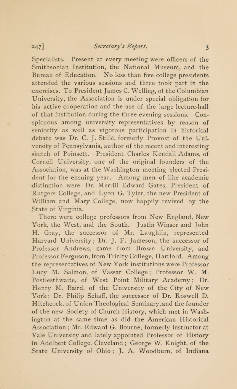 Specialists. Present at every meeting were officers of the Smithsonian Institution, the National Museum, and the Bureau of Education. No less than five college presidents attended the various sessions and three took part in the exercises. To President James C. Welling, of the Columbian University, the Association is under special obligation for his active cooperation and the use of the large lecture-hall of that institution during the three evening sessions. Con¬ spicuous among university representatives by reason of seniority as well as vigorous participation in historical debate was Dr. C. J. Stille, formerly Provost of the Uni¬ versity of Pennsylvania, author of the recent and interesting sketch of Poinsett. President Charles Kendall Adams, of Cornell University, one of the original founders of the Association, was at the Washington meeting elected Presi¬ dent for the ensuing year. Among men of like academic distinction were Dr. Merrill Edward Gates, President of Rutgers College, and Lyon G. Tyler, the new President of William and Mary College, now happily revived by the State of Virginia. There were college professors from New England, New York, the West, and the South. Justin Winsor and John H. Gray, the successor of Mr. Laughlin, represented Harvard University; Dr. J. F. Jameson, the successor of Professor Andrews, came from Brown University, and Professor Ferguson, from Trinity College, Hartford. Among the representatives of New York institutions were Professor Lucy M. Salmon, of Vassar College; Professor W. M. Postlesthwaite, of West Point Military Academy; Dr. Henry M. Baird, of the University of the City of New York; Dr. Philip Schaff, the successor of Dr. Roswell D. Hitchcock, of Union Theological Seminary, and the founder of the new Society of Church History, which met in Wash¬ ington at the same time as did the American Historical Association ; Mr. Edward G. Bourne, formerly instructor at Yale University and lately appointed Professor of History in Adelbert College, Cleveland ; George W. Knight, of the State University of Ohio; J. A. Woodburn, of Indiana