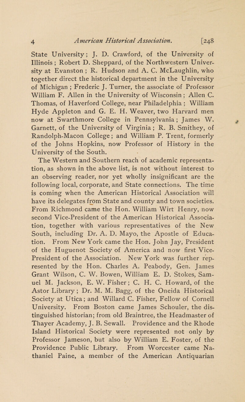 State University; J. D. Crawford, of the University of Illinois ; Robert D. Sheppard, of the Northwestern Univer¬ sity at Evanston ; R. Hudson and A. C. McLaughlin, who together direct the historical department in the University of Michigan ; Frederic J. Turner, the associate of Professor William F. Allen in the University of Wisconsin; Allen C. Thomas, of Haverford College, near Philadelphia ; William Hyde Appleton and G. E. H. Weaver, two Harvard men now at Swarthmore College in Pennsylvania ; James W. Garnett, of the University of Virginia ; R. B. Smithey, of Randolph-Macon College; and William P. Trent, formerly of the Johns Hopkins, now Professor of History in the University of the South. The Western and Southern reach of academic representa¬ tion, as shown in the above list, is not without interest to an observing reader, nor yet wholly insignificant are the following local, corporate, and State connections. The time is coming when the American Historical Association will have its delegates from State and county and town societies. From Richmond came the Hon. William Wirt Henry, now second Vice-President of the American Historical Associa¬ tion, together with various representatives of the New South, including Dr. A. D. Mayo, the Apostle of Educa¬ tion. From New York came the Hon. John Jay, President of the Huguenot Society of America and now first Vice- President of the Association. New York was further rep¬ resented by the Hon. Charles A. Peabody, Gen. James Grant Wilson, C. W. Bowen, William E. D. Stokes, Sam¬ uel M. Jackson, E. W. Fisher; C. H. C. Howard, of the Astor Library ; Dr. M. M. Bagg, of the Oneida Historical Society at Utica; and Willard C. Fisher, Fellow of Cornell University. From Boston came James Schouler, the dis¬ tinguished historian; from old Braintree, the Headmaster of Thayer Academy, J. B. Sewall. Providence and the Rhode Island Historical Society were represented not only by Professor Jameson, but also by William E. Foster, of the Providence Public Library. From Worcester came Na¬ thaniel Paine, a member of the American Antiquarian