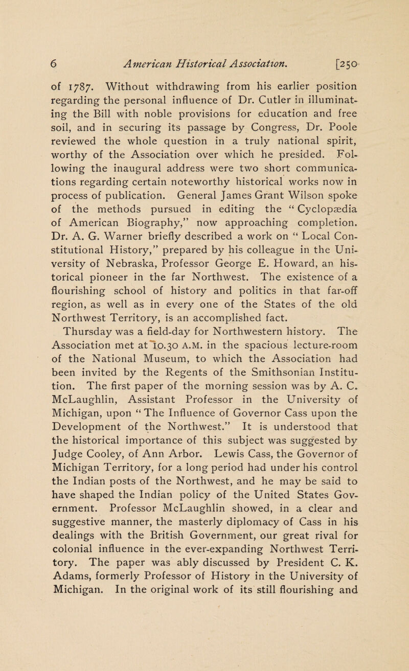 of 1787. Without withdrawing from his earlier position regarding the personal influence of Dr. Cutler in illuminat¬ ing the Bill with noble provisions for education and free soil, and in securing its passage by Congress, Dr. Poole reviewed the whole question in a truly national spirit, worthy of the Association over which he presided. Fol¬ lowing the inaugural address were two short communica¬ tions regarding certain noteworthy historical works now in process of publication. General James Grant Wilson spoke of the methods pursued in editing the “ Cyclopaedia of American Biography,” now approaching completion. Dr. A. G. Warner briefly described a work on “ Local Con¬ stitutional History,” prepared by his colleague in the Uni¬ versity of Nebraska, Professor George E. Howard, an his¬ torical pioneer in the far Northwest. The existence of a flourishing school of history and politics in that far-off region, as well as in every one of the States of the old Northwest Territory, is an accomplished fact. Thursday was a field-day for Northwestern history. The Association met at 10.30 A.M. in the spacious lecture-room of the National Museum, to which the Association had been invited by the Regents of the .Smithsonian Institu¬ tion. The first paper of the morning session was by A. C. McLaughlin, Assistant Professor in the University of Michigan, upon “The Influence of Governor Cass upon the Development of the Northwest.” It is understood that the historical importance of this subject was suggested by Judge Cooley, of Ann Arbor. Lewis Cass, the Governor of Michigan Territory, for a long period had under his control the Indian posts of the Northwest, and he may be said to have shaped the Indian policy of the United States Gov¬ ernment. Professor McLaughlin showed, in a clear and suggestive manner, the masterly diplomacy of Cass in his dealings with the British Government, our great rival for colonial influence in the ever-expanding Northwest Terri¬ tory. The paper was ably discussed by President C. K. Adams, formerly Professor of History in the University of Michigan. In the original work of its still flourishing and