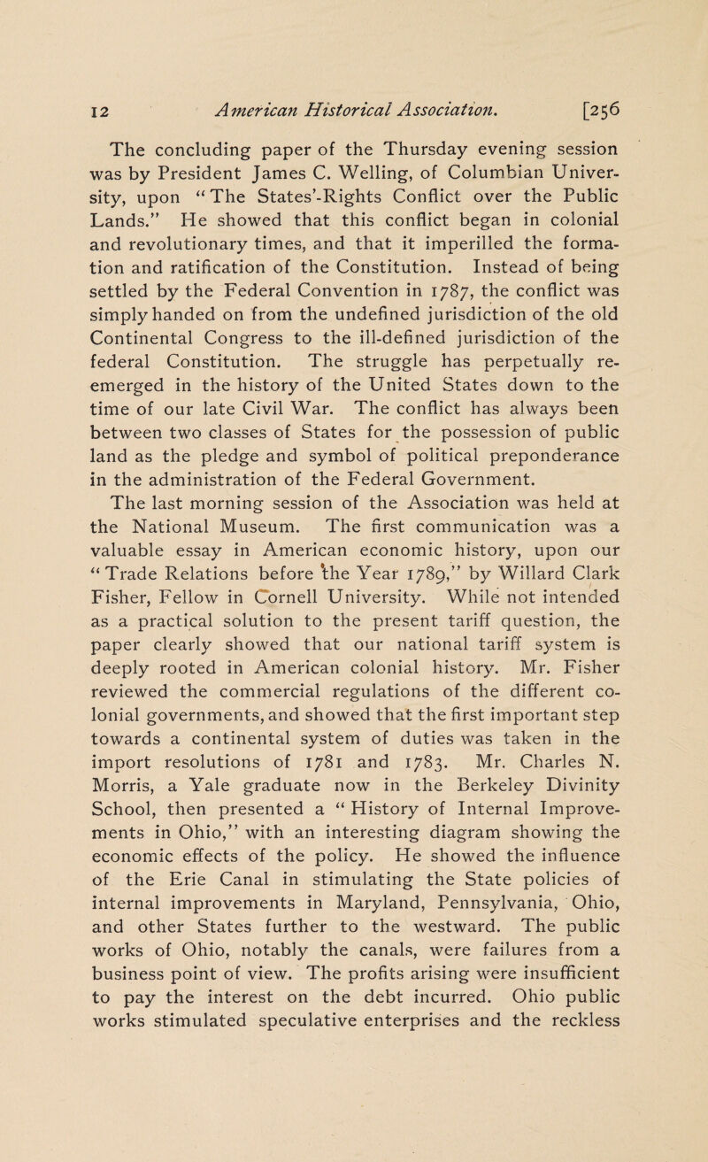 The concluding paper of the Thursday evening session was by President James C. Welling, of Columbian Univer¬ sity, upon “ The States'-Rights Conflict over the Public Lands.” He showed that this conflict began in colonial and revolutionary times, and that it imperilled the forma¬ tion and ratification of the Constitution. Instead of being settled by the Federal Convention in 1787, the conflict was simply handed on from the undefined jurisdiction of the old Continental Congress to the ill-defined jurisdiction of the federal Constitution. The struggle has perpetually re- emerged in the history of the United States down to the time of our late Civil War. The conflict has always been between two classes of States for the possession of public land as the pledge and symbol of political preponderance in the administration of the Federal Government. The last morning session of the Association was held at the National Museum. The first communication was a valuable essay in American economic history, upon our “ Trade Relations before *the Year 1789,” by Willard Clark Fisher, Fellow in Cornell University. While not intended as a practical solution to the present tariff question, the paper clearly showed that our national tariff system is deeply rooted in American colonial history. Mr. Fisher reviewed the commercial regulations of the different co¬ lonial governments, and showed that the first important step towards a continental system of duties was taken in the import resolutions of 1781 and 1783. Mr. Charles N. Morris, a Yale graduate now in the Berkeley Divinity School, then presented a “ History of Internal Improve¬ ments in Ohio,” with an interesting diagram showing the economic effects of the policy. He showed the influence of the Erie Canal in stimulating the State policies of internal improvements in Maryland, Pennsylvania, Ohio, and other States further to the westward. The public works of Ohio, notably the canals, were failures from a business point of view. The profits arising were insufficient to pay the interest on the debt incurred. Ohio public works stimulated speculative enterprises and the reckless