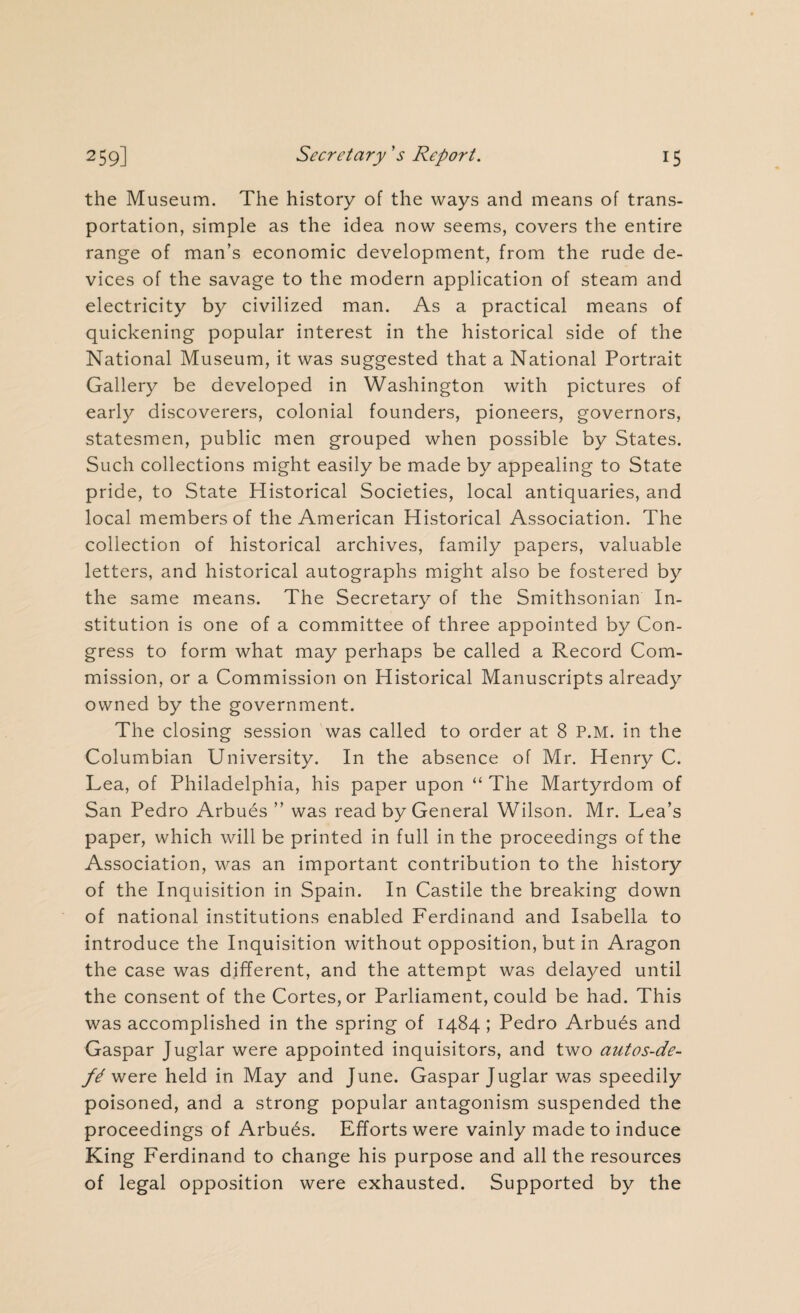 the Museum. The history of the ways and means of trans¬ portation, simple as the idea now seems, covers the entire range of man’s economic development, from the rude de¬ vices of the savage to the modern application of steam and electricity by civilized man. As a practical means of quickening popular interest in the historical side of the National Museum, it was suggested that a National Portrait Gallery be developed in Washington with pictures of early discoverers, colonial founders, pioneers, governors, statesmen, public men grouped when possible by States. Such collections might easily be made by appealing to State pride, to State Historical Societies, local antiquaries, and local members of the American Historical Association. The collection of historical archives, family papers, valuable letters, and historical autographs might also be fostered by the same means. The Secretary of the Smithsonian In¬ stitution is one of a committee of three appointed by Con¬ gress to form what may perhaps be called a Record Com¬ mission, or a Commission on Historical Manuscripts already owned by the government. The closing session was called to order at 8 P.M. in the Columbian University. In the absence of Mr. Henry C. Lea, of Philadelphia, his paper upon “ The Martyrdom of San Pedro Arbues ” was read by General Wilson. Mr. Lea’s paper, which will be printed in full in the proceedings of the Association, was an important contribution to the history of the Inquisition in Spain. In Castile the breaking down of national institutions enabled Ferdinand and Isabella to introduce the Inquisition without opposition, but in Aragon the case was different, and the attempt was delayed until the consent of the Cortes, or Parliament, could be had. This was accomplished in the spring of 1484 ; Pedro Arbues and Gaspar Juglar were appointed inquisitors, and two autos-de- were held in May and June. Gaspar Juglar was speedily poisoned, and a strong popular antagonism suspended the proceedings of Arbues. Efforts were vainly made to induce King Ferdinand to change his purpose and all the resources of legal opposition were exhausted. Supported by the