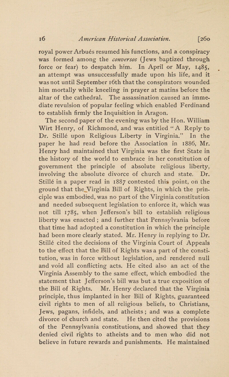 royal power Arbues resumed his functions, and a conspiracy was formed among the conversos (Jews baptized through force or fear) to despatch him. In April or May, 1485, an attempt was unsuccessfully made upon his life, and it was not until September 16th that the conspirators wounded him mortally while kneeling in prayer at matins before the altar of the cathedral. The assassination caused an imme¬ diate revulsion of popular feeling which enabled Ferdinand to establish firmly the Inquisition in Aragon. The second paper of the evening was by the Hon. William Wirt Henry, of Richmond, and was entitled “A Reply to Dr. StilH upon Religious Liberty in Virginia.” In the paper he had read before the Association in 1886, Mr. Henry had maintained that Virginia was the first State in the history of the world to embrace in her constitution of government the principle of absolute religious liberty, involving the absolute divorce of church and state. Dr. Stifle in a paper read in 1887 contested this point, on the ground that the Virginia Bill of Rights, in which the prin¬ ciple was embodied, was no part of the Virginia constitution and needed subsequent legislation to enforce it, which was not till 1785, when Jefferson’s bill to establish religious liberty was enacted ; and further that Pennsylvania before that time had adopted a constitution in which the principle had been more clearly stated. Mr. Henry in replying to Dr. Stilld cited the decisions of the Virginia Court of Appeals to the effect that the Bill of Rights was a part of the consti¬ tution, was in force without legislation, and rendered null and void all conflicting acts. He cited also an act of the Virginia Assembly to the same effect, which embodied the statement that Jefferson’s bill was but a true exposition of the Bill of Rights. Mr. Henry declared that the Virginia principle, thus implanted in her Bill of Rights, guaranteed civil rights to men of all religious beliefs, to Christians, Jews, pagans, infidels, and atheists ; and was a complete divorce of church and state. He then cited the provisions of the Pennsylvania constitutions, and showed that they denied civil rights to atheists and to men who did not believe in future rewards and punishments. He maintained