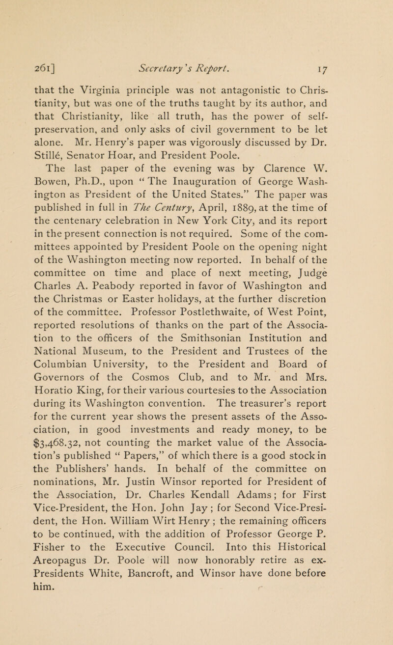 that the Virginia principle was not antagonistic to Chris¬ tianity, but was one of the truths taught by its author, and that Christianity, like all truth, has the power of self- preservation, and only asks of civil government to be let alone. Mr. Henry’s paper was vigorously discussed by Dr. Stille, Senator Hoar, and President Poole. The last paper of the evening was by Clarence W. Bowen, Ph.D., upon “ The Inauguration of George Wash¬ ington as President of the United States.” The paper was published in full in The Century, April, 1889, at the time of the centenary celebration in New York City, and its report in the present connection is not required. Some of the com¬ mittees appointed by President Poole on the opening night of the Washington meeting now reported. In behalf of the committee on time and place of next meeting, Judge Charles A. Peabody reported in favor of Washington and the Christmas or Easter holidays, at the further discretion of the committee. Professor Postlethwaite, of West Point, reported resolutions of thanks on the part of the Associa¬ tion to the officers of the Smithsonian Institution and National Museum, to the President and Trustees of the Columbian University, to the President and Board of Governors of the Cosmos Club, and to Mr. and Mrs. Horatio King, for their various courtesies to the Association during its Washington convention. The treasurer’s report for the current year shows the present assets of the Asso¬ ciation, in good investments and ready money, to be $3,468.32, not counting the market value of the Associa¬ tion’s published “ Papers,” of which there is a good stock in the Publishers’ hands. In behalf of the committee on nominations, Mr. Justin Winsor reported for President of the Association, Dr. Charles Kendall Adams; for First Vice-President, the Hon. John Jay ; for Second Vice-Presi¬ dent, the Hon. William Wirt Henry ; the remaining officers to be continued, with the addition of Professor George P. Fisher to the Executive Council. Into this Historical Areopagus Dr. Poole will now honorably retire as ex- Presidents White, Bancroft, and Winsor have done before him. r