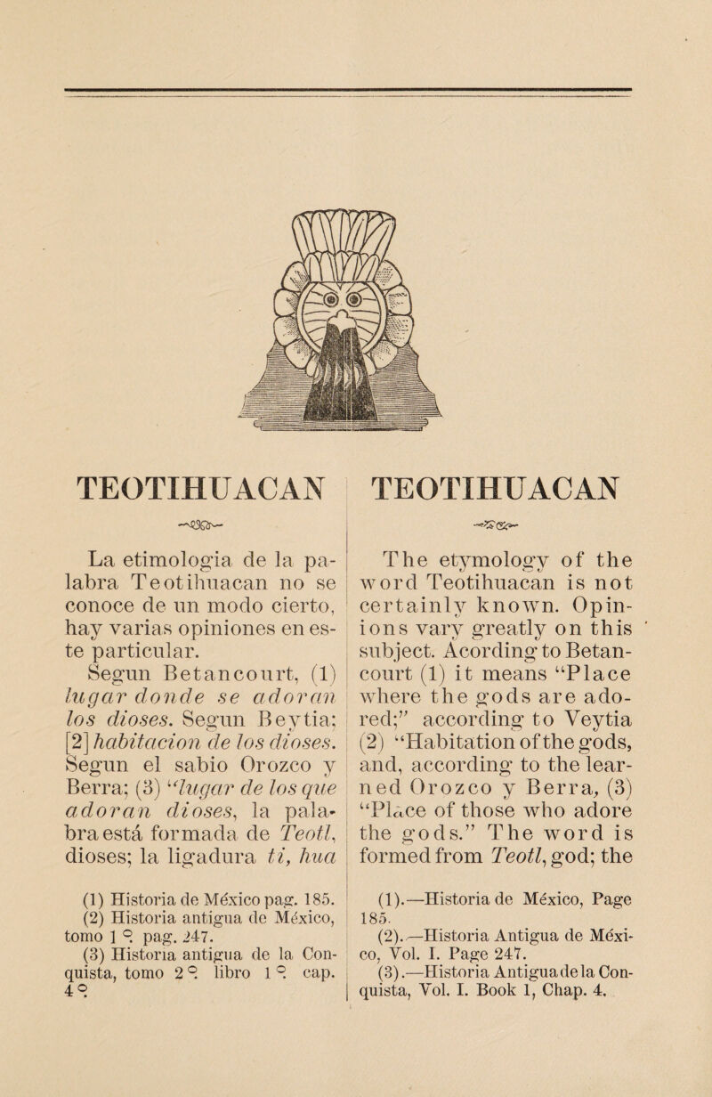 TEOTIHUACAN La etimología de la pa¬ labra Teotihuacan no se conoce de un modo cierto, hay varias opiniones en es¬ te particular. Según Betancourt, (1) lugar donde se adoran los dioses. Según Beytia; [2] habitación de Jos dioses. Según el sabio Orozco y Berra; (3) ulugar de los que adoran dioses, la pala¬ bra está formada de Teotl, dioses; la ligadura ti, hua (1) Historia de México pag. 185. (2) Historia antigua de México, tomo 1 °, pag. 247. (3) Historia antigua de la Con¬ quista, tomo 2 °. libro 1 °. cap. 48 TEOTIHUACAN The etymology of the word Teotihuacan is not certainly known. Opin¬ ions vary greatly on this subject. Acording to Betan¬ court (1) it means “Place where the gods are ado- red;” according* to Vevtia (2) '‘Habitation of the gods, and, according to the lear- ned Orozco y Berra, (3) “Place of those who adore the gods.” The word is formed from Teotl, god; the (1) .—Historia de México, Page 185. (2) .,—Historia Antigua de Mexi¬ co, Vol. I. Page 247. (3) .—Historia Antigua de la Con¬ quista, Vol, I. Book 1, Chap. 4,