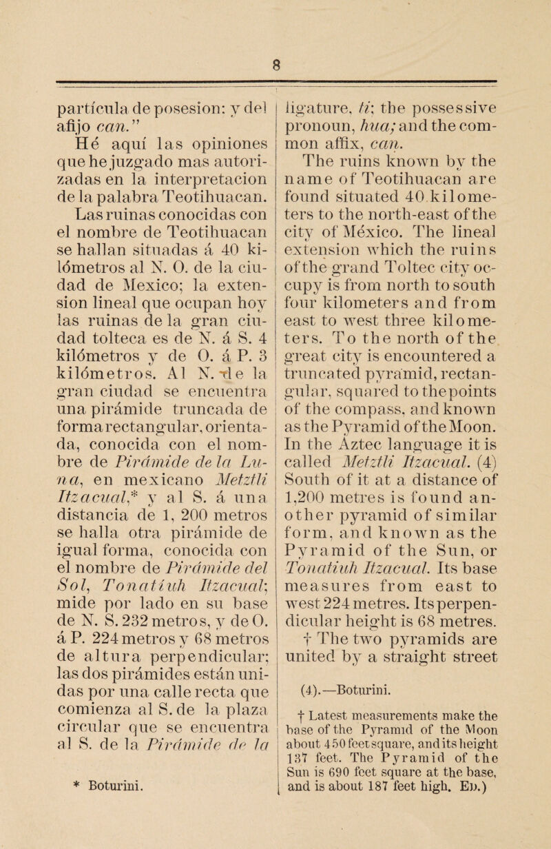 partícula de posesión: y del afijo can.” Hé aquí las opiniones que he juzgado mas autori¬ zadas en la interpretación de la palabra Teotihuacan. Las ruinas conocidas con el nombre de Teotihuacan se hallan situadas á 40 ki¬ lómetros al N. O. de la ciu¬ dad de Mexico; la exten¬ sion lineal que ocupan hoy las ruinas de la gran ciu¬ dad tolteca es de N. á S. 4 kilómetros y de O. á P. 3 kilómetros. Al N. Tie la gran ciudad se encuentra una pirámide truncada de forma rectangular, orienta¬ da, conocida con el nom¬ bre de Pirámide de la Lu¬ na, en mexicano Meiztli Itzacuah* v al S. á una / 9J distancia de 1, 200 metros se halla otra pirámide de igual forma, conocida con el nombre de Pirámide del Sol, Tonal í uh liza cual] mide por lado en su base de N. S. 232 metros, y de O. á P. 224 metros y 68 metros tj de altura perpendicular; las dos pirámides están uni¬ das por una calle recta que comienza al S. de la plaza circular que se encuentra al S. de la Pirámide de la * Boturini. ligature, ti: the possessive pronoun, hua; and the com¬ mon affix, can. The ruins known by the name of Teotihuacan are found situated 40 kilome¬ ters to the north-east of the city of Mexico. The lineal tj extension which the ruins of the grand Toltec city oc¬ cupy is from north to south four kilometers and from east to west three kilome¬ ters. To the north of the great city is encountered a truncated pyramid, rectan¬ gular, squared tothepoints of the compass, and known as the Pyramid of the Moon. tj In the Aztec language it is called Metztlz Itzacual. (4) South of it at a distance of 1,200 metres is found an¬ other pyramid of similar form, and known as the Pyramid of the Sun, or Tonatiuh Itzacual. Its base measures from east to west 224 metres. Its perpen¬ dicular height is 68 metres. t The two pyramids are united by a straight street (4).—Boturini. f Latest measurements make the base of the Pyramid of the Moon about 450 feet square, andits height 131 feet. The Pyramid of the Sun is 690 feet square at the base, and is about 187 feet high. Ed.)