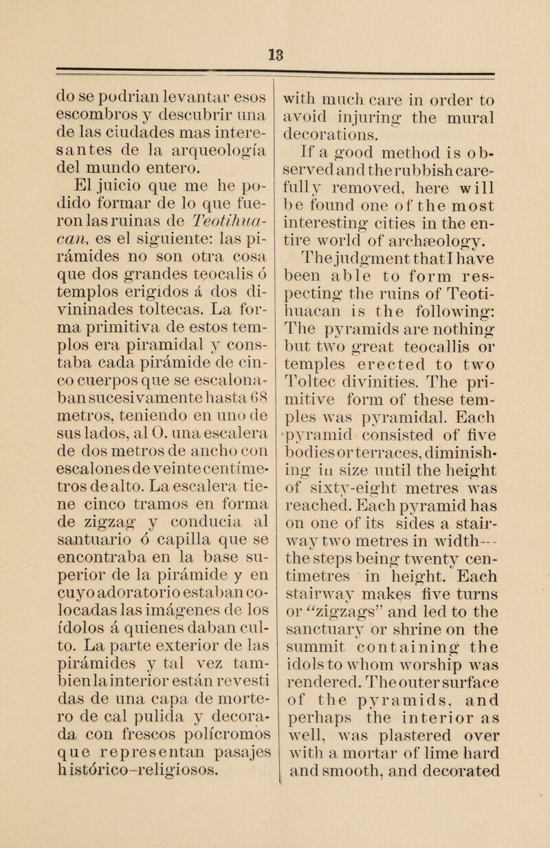 18 do se podrían levantar esos escombros y descubrir una de las ciudades mas intere¬ santes de la arqueología del mundo entero. El juicio que me he po¬ dido formar de lo que fue¬ ron las ruinas de Teotihua- can, es el siguiente: las pi¬ rámides no son otra cosa que dos grandes teocalis ó templos erigidos á dos di- vininades toltecas. La for¬ ma primitiva de estos tem¬ plos era piramidal y cons¬ taba cada pirámide de cin¬ co cuerpos que se escalona¬ ban sucesivamente hasta 68 metros, teniendo en uno de sus lados, al O. una escalera de dos metros de ancho con escalones de veinte centíme¬ tros de alto. La escalera tie¬ ne cinco tramos en forma de zigzag y conducia al santuario ó capilla que se encontraba en la base su¬ perior de la pirámide y en cuyo adoratorio estaban co¬ locadas las imágenes de los ídolos á quienes daban cul¬ to. La parte exterior de las pirámides y tal vez tam¬ bién la interior están revestí das de una capa de morte¬ ro de cal pulida y decora¬ da con frescos polícromos que representan pasajes h istórico-religiosos. with much care in order to avoid injuring the mural decorations. If a good method is ob¬ served and therubbish care¬ fully removed, here will be found one of the most interesting cities in the en¬ tire world of archaeology. The judgment thatl have been able to form res¬ pecting the ruins of Teoti- huacan is the following: The pyramids are nothing but two great teocallis or temples erected to two Toltec divinities. The pri¬ mitive form of these tem¬ ples was pyramidal. Each pyramid consisted of five bodies or terraces, diminish¬ ing in size until the height of sixtv-eight metres was t _ CD reached. Each pyramid has on one of its sides a stair¬ way rvvo metres in width— the steps being twenty cen¬ timetres in height. Each stairway makes five turns or “zigzags” and led to the sanctuary or shrine on the summit containing the idols to whom worship was rendered . The outer surface of the pyramids, and perhaps the interior as well, was plastered over with a mortar of lime hard and smooth, and decorated