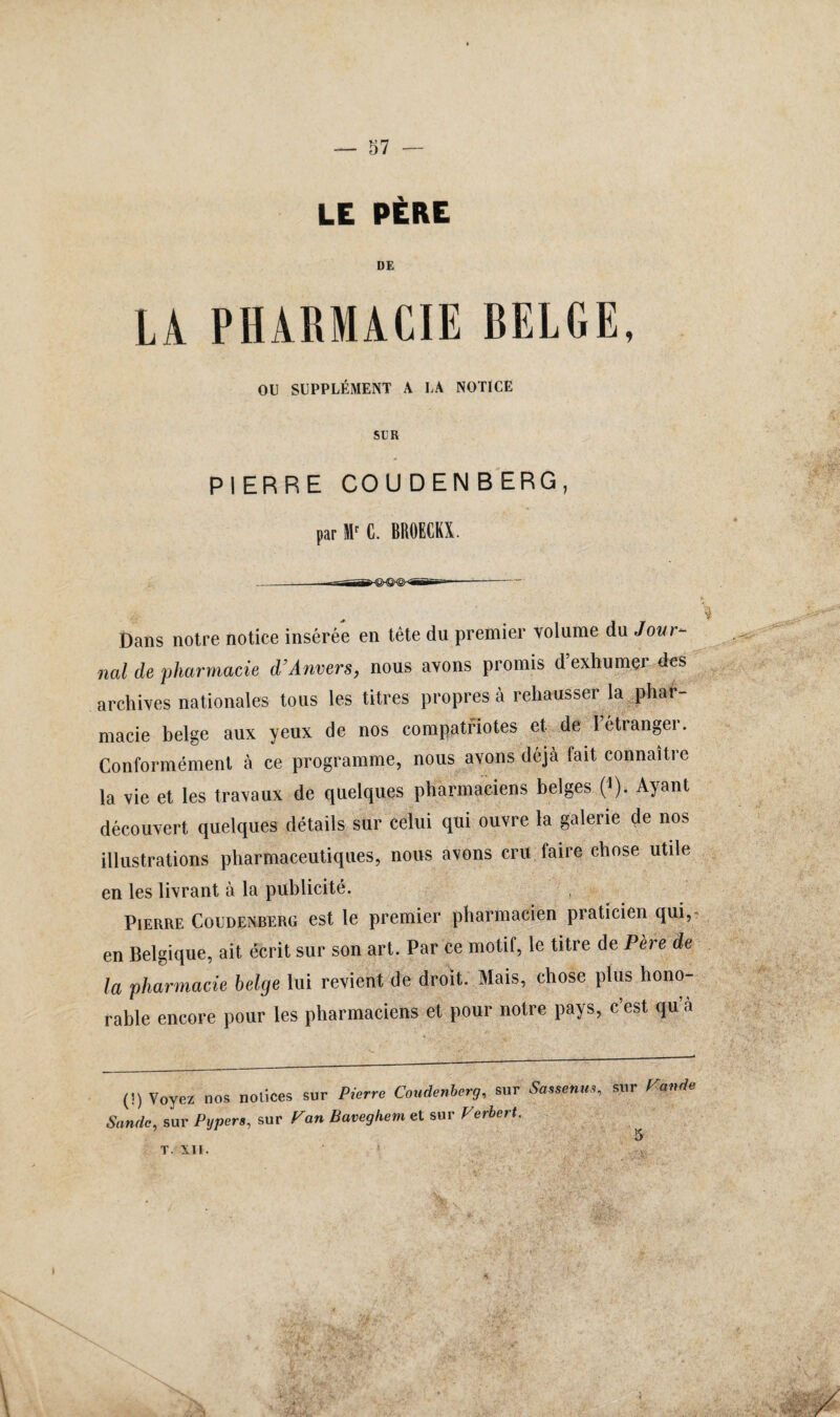 LE PÈRE LA PHARMACIE BELGE, OU SUPPLÉMENT À LA NOTICE SUR PIERRE COUDENBERG, par II' C. BROECKX. Dans notre notice insérée en tête du premier volume du Jovr- nal de pharmacie d’Anvers, nous avons promis d’exhumer des archives nationales tous les titres propres à rehausser la phar¬ macie belge aux yeux de nos compatriotes et de l’étranger. Conformément à ce programme, nous avons déjà fait connaître la vie et les travaux de quelques pharmaciens belges (>). Ayant découvert quelques détails sur celui qui ouvre la galerie de nos illustrations pharmaceutiques, nous avons cru faire chose utile en les livrant à la publicité. Pierre Coudenberg est le premier pharmacien praticien qui, en Belgique, ait écrit sur son art. Par ce motif, le titre de Père de la pharmacie belge lui revient de droit. Mais, chose plus hono¬ rable encore pour les pharmaciens et pour notre pays, c est qu a (!) Voyez nos notices sur Pierre Coudenberg, sur Sassenm, sur Pande Sandc, sur Pypers, sur Pan Bavegkem et sur Perbert. T. XII.