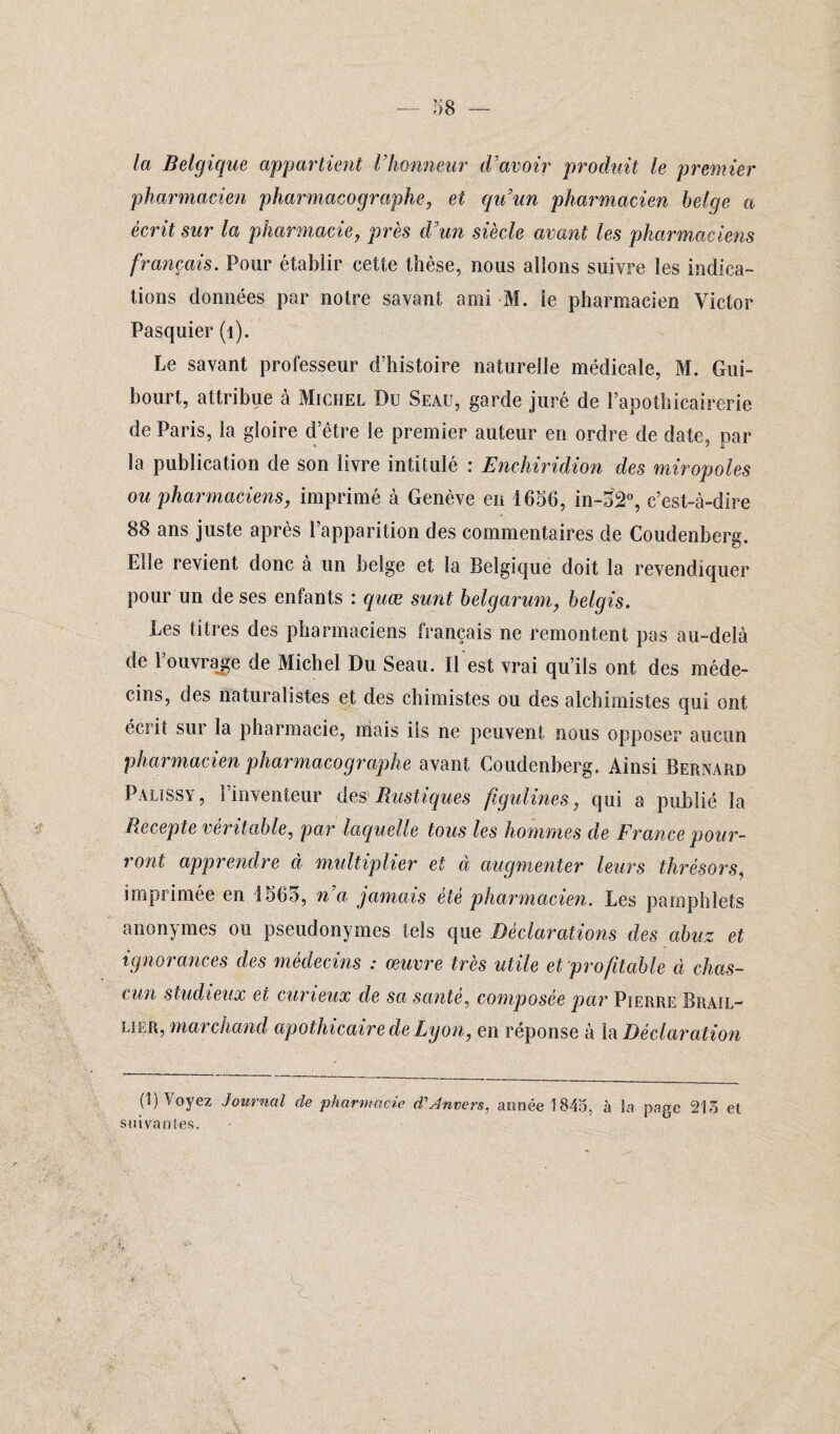 la Belgique appartient Vhonneur d'avoir produit le premier pharmacien pharmacographe, et qu’un pharmacien belge a écrit sur la pharmacie, près d’un siècle avant les pharmaciens français. Pour établir cette thèse, nous allons suivre les indica¬ tions données par notre savant ami M. ie pharmacien Victor Pasquier (1). Le savant professeur d’histoire naturelle médicale, M. Gni- hourt, attribue à Michel Du Seau, garde juré de l’apothicairerie de Paris, la gloire d’être le premier auteur en ordre de date, par la publication de son livre intitulé : Enchiridion des miropoles ou pharmaciens, imprimé à Genève en 1656, in-52°, c’est-à-dire 88 ans juste après l’apparition des commentaires de Coudenberg. Elle revient donc à un belge et la Belgique doit la revendiquer pour un de ses enfants : quœ sunt belgarum, belgis. Les titres des pharmaciens français ne remontent pas au-delà de l’ouvrage de Michel Du Seau. Il est vrai qu’ils ont des méde¬ cins, des naturalistes et des chimistes ou des alchimistes qui ont éciit sui la pharmacie, mais iis ne peuvent nous opposer aucun pharmacien pharmacographe avant Coudenberg. Ainsi Bernard Palissy, l’inventeur des Rustiques fugulines, qui a publié la Recepte véritable, par laquelle tous les hommes de France pour¬ ront apprendre à multiplier et à augmenter leurs thrésors, imprimée en 1565, n’a jamais été pharmacien. Les pamphlets anonymes ou pseudonymes tels que Déclarations des abuz et ignorances des médecins : œuvre très utile et profitable à chas- cun studieux et curieux de sa santé, composée par Pierre Brail- lier, mai chaud apothicaire de Lyon, en réponse à la Déclaration (1) Voyez Journal de pharmacie d1 Anvers, année 1845, à Sa page 215 et suivantes. *