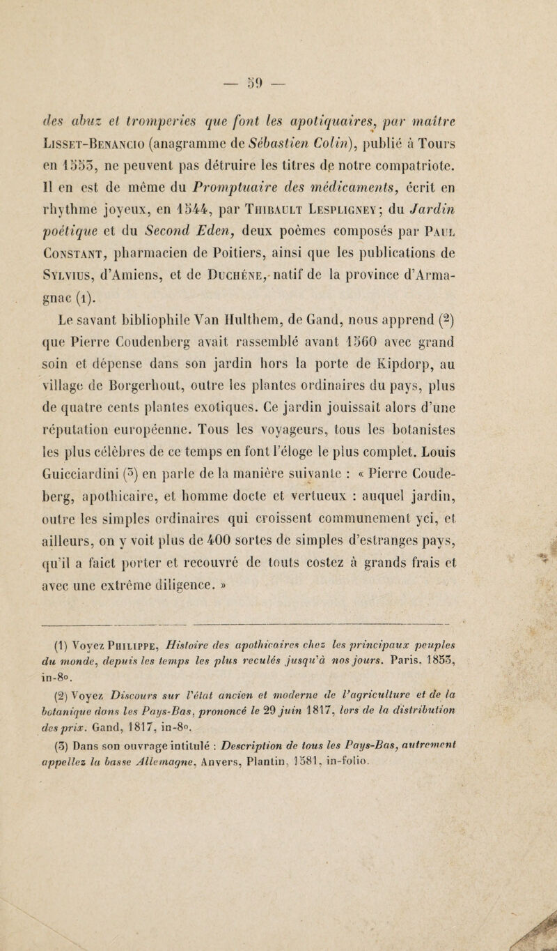 des abnz et tromperies que font les apotiquaires, par maître Lisset-Benancio (anagramme de Sébastien Colin), publié à Tours en 1555, ne peuvent pas détruire les titres dp notre compatriote. 11 en est de même du Promptuaire des médicaments, écrit en rhythme joyeux, en 1544, par Thibault Lespligney; du Jardin poétique et du Second Eden, deux poèmes composés par Paul Constant, pharmacien de Poitiers, ainsi que les publications de Sylvius, d’Amiens, et de Duchéne, natif de la province d’Arma- gnac (î). Le savant bibliophile Van Hulthem, de Gand, nous apprend (1 2 3 *) que Pierre Coudenberg avait rassemblé avant 1560 avec grand soin et dépense dans son jardin hors la porte de Kipdorp, au village de Borgerhout, outre les plantes ordinaires du pays, plus de quatre cents plantes exotiques. Ce jardin jouissait alors d’une réputation européenne. Tous les voyageurs, tous les botanistes les plus célèbres de ce temps en font l’éloge le plus complet. Louis Guicciardini (5) en parle de la manière suivante : « Pierre Coude- berg, apothicaire, et homme docte et vertueux : auquel jardin, outre les simples ordinaires qui croissent communément yci, et ailleurs, on y voit plus de 400 sortes de simples d’estranges pays, qu’il a faict porter et recouvré de touts costez à grands frais et avec une extrême diligence. » (1) Voyez Philippe, Histoire (les apothicaires chez les principaux peuples du monde, depuis les temps les plus reculés jusqu''à nos jours. Paris. 1853, in-8°. (2) Voyez Discours sur l'état ancien et moderne de Vagriculture et de la botanique dons les Pays-Bas, prononcé le 29 juin 1817, lors de la distribution des prix. Gand, 1817, in-8°. (3) Dans son ouvrage intitulé : Description de tous les Pays-Bas, autrement appeliez la basse Allemagne, Anvers, Plantin, 1581, in-foiio.