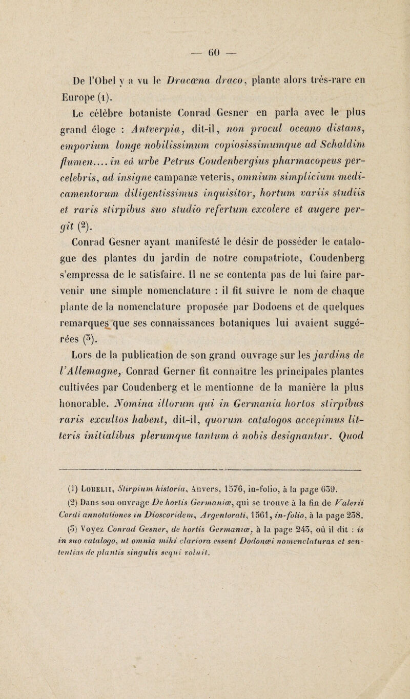 — (ÎO — De l’Obel y a vu le Dracœna draco, plante alors très-rare en Europe (1). Le célèbre botaniste Conrad Gesner en parla avec le plus grand éloge : Antverpia, dit-il, non procul oceano distans, emporium longe nobilissimum copio&issimumque ad Schaldim flumen.... in ed urbe Petrus Coudenbergius pharmacopeus per- celebris, ad insigne campanæ veteris, omnium simplicium medi- camentorum diligentissimus inquisitor, hortum variis studiis et raris stirpibus suo studio refertum excolere et augere per- git (2). Conrad Gesner ayant manifesté le désir de posséder le catalo¬ gue des plantes du jardin de notre compatriote, Coudenberg s’empressa de le satisfaire. Il ne se contenta pas de lui faire par¬ venir une simple nomenclature : il fit suivre le nom de chaque plante de la nomenclature proposée par Dodoens et de quelques remarques que ses connaissances botaniques lui avaient suggé¬ rées (3 * 5). Lors de la publication de son grand ouvrage sur les jardins de VAllemagne, Conrad Gerner fit connaître les principales plantes cultivées par Coudenberg et le mentionne de la manière la plus honorable. Nomina illorum qui in Germania hortos stirpibus raris excultos habent, dit-il, quorum caialogos accepimus lit- teris initialibus plerumque tantum à nobis designantur. Quod (3) Lobelîi, Stirpium hisloria, Anvers, 1576, in-folio, à la page 659. (2) Dans son ouvrage De hortis Germaniœ, qui se trouve à la fin de Valerii Cordi annotciliones in Diosçoridem, Argenlorati, 1561, in-folio, à la page 258. (5) Voyez Conrad Gesner, de hortis Germaniœ} à la page 245, où il dit : is in suo catalogo, ut omnia mihi clariora esseni Dodonœi nomenclaturas et son- tentias de plantis tsingulis seqni voluit.