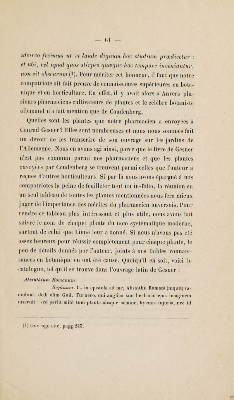 01 idcirco fecimus ut et laude dignum hoc studium prœdicetur : et ubi, vel apud quos stirpes quæque hoc tempore inveniantur, 7ion sit obscurum (*). Pour mériter cet honneur, il faut que notre compatriote ait fait preuve de connaissances supérieures en bota¬ nique et en horticulture. En effet, il y avait alors à Anvers plu¬ sieurs pharmaciens cultivateurs de plantes et le célèbre botaniste allemand n’a fait mention que de Coudenberg. Quelles sont les plantes que notre pharmacien a envoyées à Conrad Gesner? Elles sont nombreuses et nous nous sommes fait un devoir de les transcrire de son ouvrage sur les jardins de l’Allemagne. Nous en ayons agi ainsi, parce que le livre de Gesner n’est pas commun parmi nos pharmaciens et que les plantes envoyées par Coudenberg se trouvent parmi celles que l’auteur a reçues d’autres horticulteurs. Si par là nous avons épargné à nos compatriotes la peine de feuilleter tout un in-folio, la réunion en un seul tableau de toutes les plantes mentionnées nous fera mieux juger de l’importance des mérites du pharmacien anversois. Pour rendre ce tableau plus intéressant et plus utile, nous avons fait suivre le nom de chaque plante du nom systématique moderne, surtout de celui que Linné leur a donné. Si nous n’avons pas été assez heureux pour réussir complètement pour chaque plante, le peu de détails donnés par l’auteur, joints à nos faibles connais¬ sances en botanique en ont été cause. Quoiqu’il en soit, voici le catalogue, tel qu’il se trouve dans l’ouvrage latin de Gesner : Absinthium Romanum. » Supinum. Is, in epislola ad me, Absinthii Romani (inquil) ra- mulum, dedi olim Guil. Turnero, qui anglico suo herbario ejus imaginem inseruit : sed periit mihi tum planta absque semine, hyemis injuria, nec id , (!) Ouvrage cité, pagg 24ô.