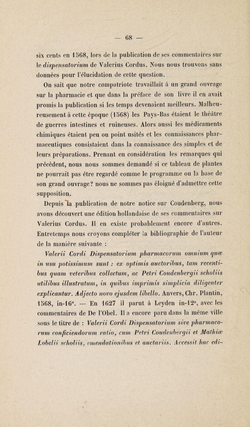 six cents en 1568, lors de la publication de ses commentaires sur le dispensatorium de Valerius Cordus. Nous nous trouvons sans données pour l’élucidation de cette question. On sait que notre compatriote travaillait à un grand ouvrage sur la pharmacie et que dans la préface de son livre il en avait promis la publication si les temps devenaient meilleurs. Malheu¬ reusement à cette époque (1568) les Pays-Bas étaient le théâtre de guerres intestines et ruineuses. Alors aussi les médicaments chimiques étaient peu ou point usités et les connaissances phar¬ maceutiques consistaient dans la connaissance des simples et de leurs préparations. Prenant en considération les remarques qui précèdent, nous nous sommes demandé si ce tableau de plantes ne pourrait pas être regardé comme le programme ou la base de son grand ouvrage? nous ne sommes pas éloigné d’admettre cette supposition. Depuis la publication de notre notice sur Coudenberg, nous avons découvert une édition hollandaise de ses commentaires sur Valerius Cordus. Il en existe probablement encore d’autres. Entretemps nous croyons compléter la bibliographie de l’auteur de la manière suivante : Valerii Cordi Dispensatorium pharmacorum omnium quœ in usu potissimum sunt : ex optimis auctoribus, tam recenti- bus quam veteribus collectum, ac Pétri Coudenbergii schoiiis utilibus ülustratum, in quibus imprimis simplicia diligenter explicantur. Adjecto novo ejusdem libello. Anvers, Chr. Plantin, 1568, in-16°. — En 1627 il parut à Leyden in-12°, avec les commentaires de De l’Obel. lia encore paru dans la même ville sous le titre de : Valerii Cordi Dispensatorium sive pharmaco¬ rum conficiendorum ratio, cum Pétri Coudenbergii et Mathiœ Lobelii schoiiis, emendationibus et auctariis. Accessit hac edi-