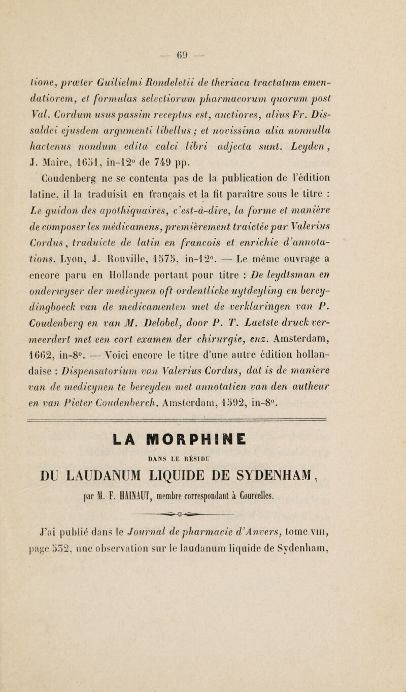 lione, prœler Guilielmi Rondeletii de theriaca tractatum emen- datiorem, et formulas selectiorum pharmacorum quorum post Val. Cordum usas passim receptus est, anctiores, aliusFr. Dis- saldei ejusdem arguments libellus ; et novissima alia nonnulla hactenus nondum édita calci libri adjecta sunt. Leyden, J. Maire, 1651, in-12° de 749 pp. Coudenberg ne se contenta pas de la publication de l’édition latine, il la traduisit en français et la fit paraître sous le titre : Le guidon des apothiquaires, c’est-à-dire, la forme et maniéré de composer les mêdicamens, premièrement traidée par Valerius Cordus, traduicte de latin en francois et enrichie d’annota¬ tions. Lyon, J. Rouviile, 1575, in-12°. — Le même ouvrage a encore paru en Hollande portant pour titre : De leydtsman en onderwyser der medicynen oft ordentlicke uytdeyling en berey- dingboeck van de médicamente?i met de verklaringen van P. Coudenberg en van M. Delobel, door P. T. Laetste druck ver- meerdert met een cort examen der chirurgie, enz. Amsterdam, 1662, in-8°. — Voici encore le titre d’une autre édition hollan¬ daise : Dispensatorium van Valerius Cordus, dat is de maniéré van de medicynen te bereyden met annotatien van den autheur en van Pieter Coudenberch. Amsterdam, 1592, in-8°. LA MORPHINE DAÏNS LE RÉSIDU DU LAUDANUM LIQUIDE DE SYDENHAM, par M. F. HA1NAUT, membre correspondant à Coureelles. J’ai publié dans le Journal de pharmacie d’Anvers, tome vin, page 552, une observation sur le laudanum liquide de Sydenham,