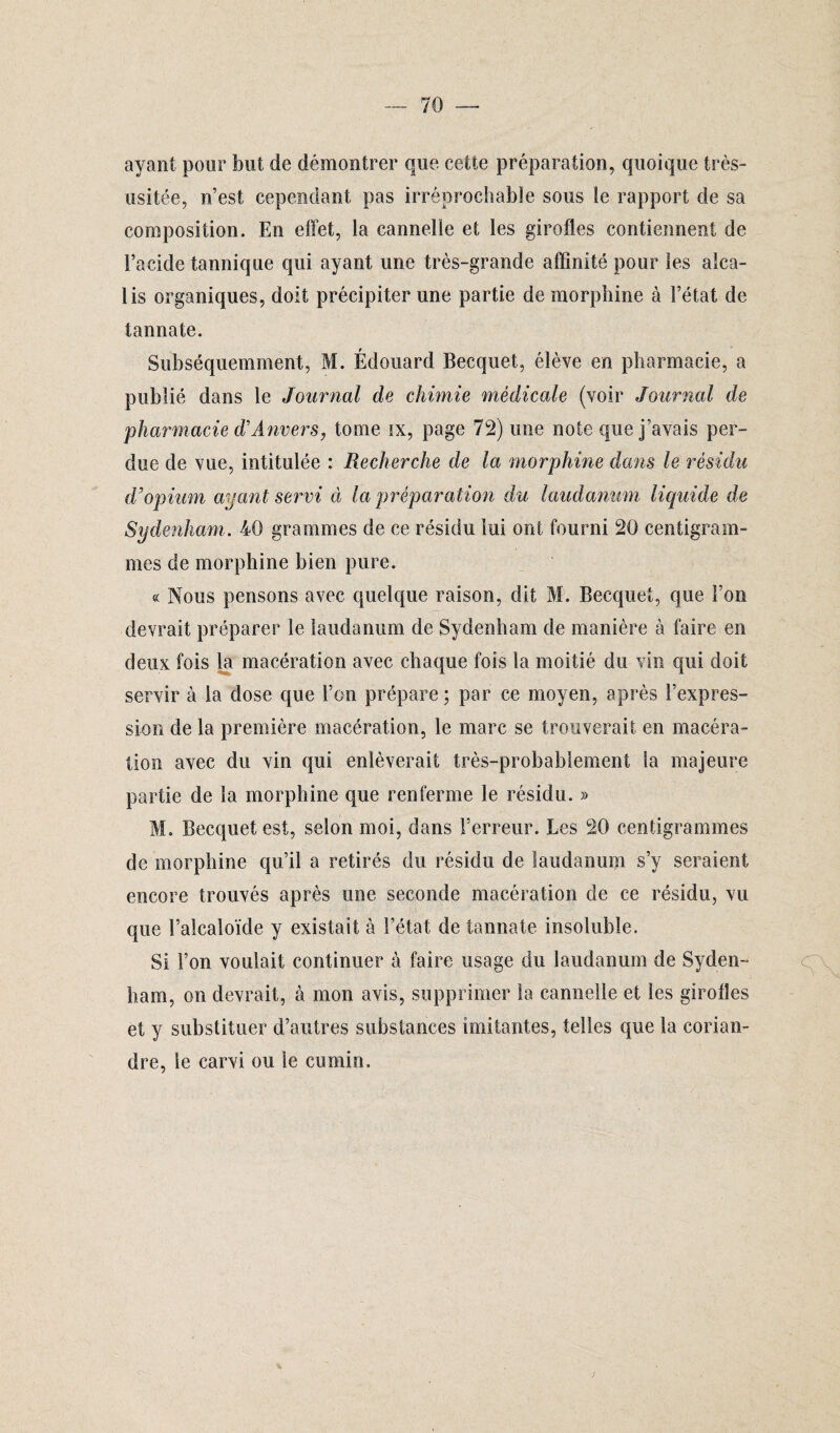 ayant pour but de démontrer que cette préparation, quoique très- usitée, n’est cependant pas irréprochable sous le rapport de sa composition. En effet, la cannelle et les girofles contiennent de l’acide tannique qui ayant une très-grande affinité pour les alca¬ lis organiques, doit précipiter une partie de morphine à l’état de tannate. Subséquemment, M. Édouard Becquet, élève en pharmacie, a publié dans le Journal de chimie médicale (voir Journal de pharmacie diAnvers, tome ix, page 72) une note que j’avais per¬ due de vue, intitulée : Recherche de la morphine dans le résidu d'opium ayant servi à la préparation du laudanum liquide de Sydenham. 40 grammes de ce résidu lui ont fourni 20 centigram¬ mes de morphine bien pure. « Nous pensons avec quelque raison, dit M. Becquet, que l’on devrait préparer le laudanum de Sydenham de manière à faire en deux fois la macération avec chaque fois la moitié du vin qui doit servir à la dose que l’on prépare; par ce moyen, après l’expres¬ sion de la première macération, le marc se trouverait en macéra¬ tion avec du vin qui enlèverait très-probablement la majeure partie de la morphine que renferme le résidu. » M. Becquet est, selon moi, dans l’erreur. Les 20 centigrammes de morphine qu’il a retirés du résidu de laudanum s’y seraient encore trouvés après une seconde macération de ce résidu, vu que l’alcaloïde y existait à l’état de tannate insoluble. Si l’on voulait continuer à faire usage du laudanum de Syden¬ ham, on devrait, à mon avis, supprimer la cannelle et les girofles et y substituer d’autres substances imitantes, telles que la corian¬ dre, le carvi ou le cumin.