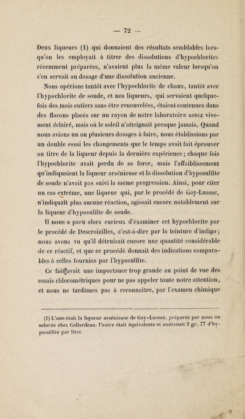 Deux liqueurs (1) qui donnaient des résultats semblables lors¬ qu’on les employait à titrer des dissolutions d’hypochlorites récemment préparées, n’avaient plus la même valeur lorsqu’on s’en servait au dosage d’une dissolution ancienne. Nous opérions tantôt avec l’hypoclilorite de chaux, tantôt avec l’hypochlorite de soude, et nos liqueurs, qui servaient quelque¬ fois des mois entiers sans être renouvelées, étaient contenues dans des flacons placés sur un rayon de notre laboratoire assez vive¬ ment éclairé, mais où le soleil n’atteignait, presque jamais. Quand nous avions un ou plusieurs dosages à faire, nous établissions par un double essai les changements que le temps avait fait éprouver au titre de la liqueur depuis la dernière expérience ; chaque fois l’hypochlorite avait perdu de sa force, mais ralfaiblissement qu’indiquaient la liqueur arsénieuse et la dissolution d’hyposulfîte de soude n’avait pas suivi la même progression. Ainsi, pour citer un cas extrême, une liqueur qui, par le procédé de Gay-Lussac, n’indiquait plus aucune réaction, agissait encore notablement sur la liqueur d’byposulfite de soude. Il nous a paru alors curieux d’examiner cet hypochlorite par le procédé de Bescroizilles, c’est-à-dire par la teinture d’indigo ; nous avons vu qu’il détruisait encore une quantité considérable de ce réactif, et que ce procédé donnait des indications compara¬ bles à celles fournies par l’hyposulfîte. Ce faitfavait une importance trop grande au point de vue des essais chlorométriques pour ne pas appeler toute notre attention, et nous ne tardâmes pas à reconnaître, par l’examen chimique (1) L’une était la liqueur arsénieuse de Gay-Lussac, préparée par nous ou achetée chez Collardeau: l’autre était équivalente et contenait 2 gr. 77 d’by- posulfite par litre.