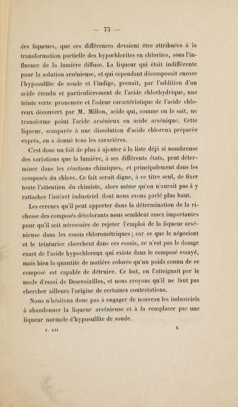 des liqueurs, que ees différences devaient être attribuées à la transformation partielle des hypochlorites en chlorites, sous l’in¬ fluence de la lumière diffuse. La liqueur qui était indifférente pour la solution arsénieuse, et qui cependant décomposait encore l’hyposulfite de soude et l’indigo, prenait, par l’addition d’un acide étendu et particulièrement de l’acide chlorhydrique, une teinte verte prononcée et l’odeur caractéristique de l’acide chlo- reux découvert par M. Millon, acide qui, comme on le sait, ne transforme point l’acide arsénieux en acide arsénique. Cette liqueur, «emparée à une dissolution d’acide chloreux préparée exprès, en a donné tous les caractères. C’est donc un fait de plus à ajouter à la liste déjà si nombreuse des variations que la lumière, à ses différents états, peut déter¬ miner dans les réactions chimiques, et principalement dans les composés du chlore. Ce fait serait digne, à ce titre seul, de fixer toute l’attention du chimiste, alors même qu’on n’aurait pas à y rattacher l’intérêt industriel dont nous avons parlé plus haut. Les erreurs qu’il peut apporter dans la détermination de la ri¬ chesse des composés décolorants nous semblent assez importantes pour qu’il soit nécessaire de rejeter l’emploi de la liqueur arsé¬ nieuse dans les essais chlorométriques ; car ce que le négociant et le teinturier cherchent dans ces essais, ce n’est pas le dosage exact de l’acide hypochloreux qui existe dans le composé essayé, mais bien la quantité de matière colorée qu’un poids connu de ce composé est capable de détruire. Ce but, on l’atteignait par le mode d’essai de Descroizilles, et nous croyons qu’il ne faut pas chercher ailleurs l’origine de certaines contestations. Nous n’hésitons donc pas à engager de nouveau les industriels à abandonner la liqueur arsénieuse et à la remplacer par une liqueur normale d’hyposulfite de soude. T. XTI 0