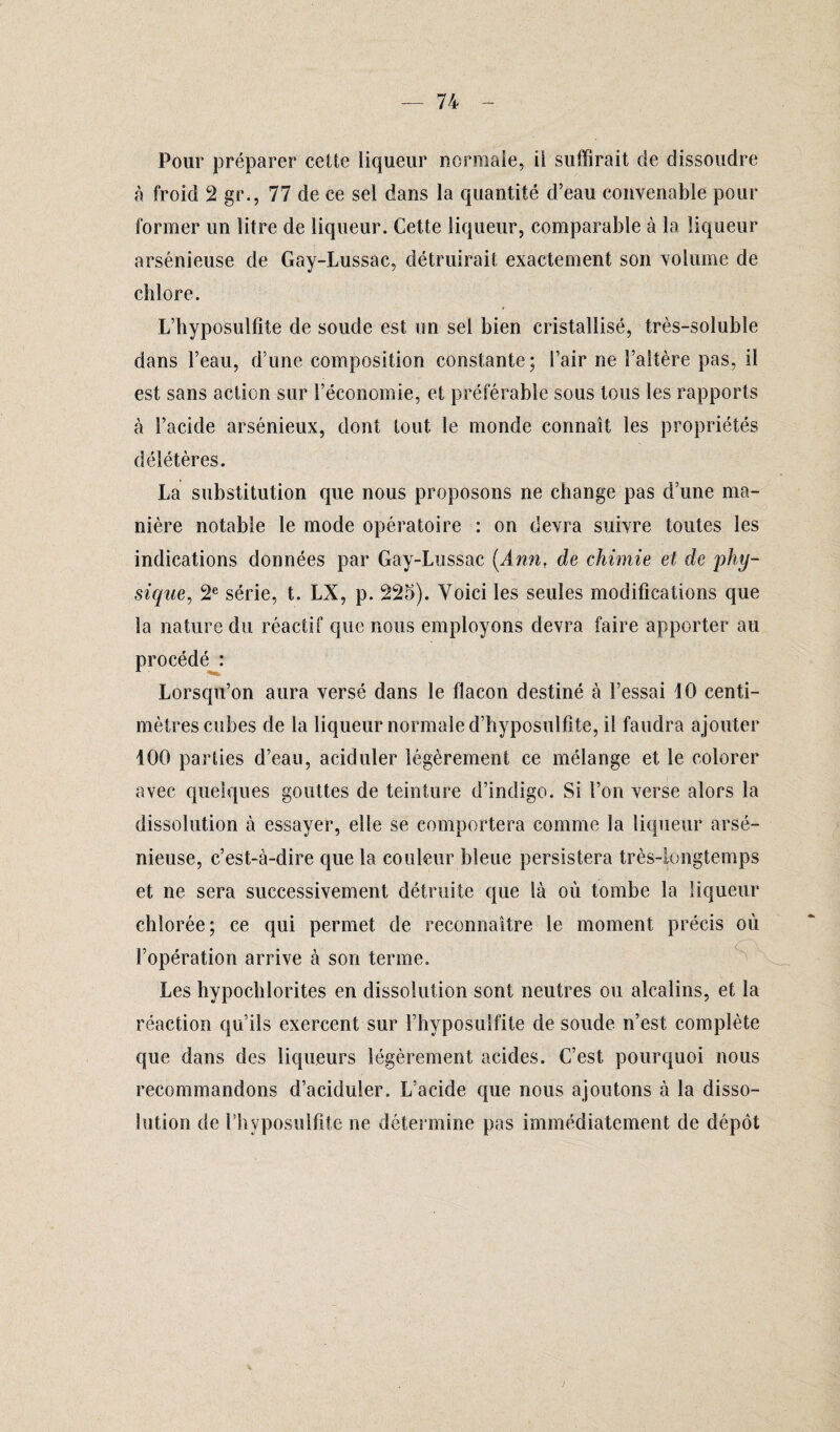 Pour préparer cette liqueur normale, il suffirait de dissoudre à froid 2 gr., 77 de ce sel dans la quantité d’eau convenable pour former un litre de liqueur. Cette liqueur, comparable à la liqueur arsénieuse de Gay-Lussac, détruirait exactement son volume de chlore. L’hyposulfite de soude est un sel bien cristallisé, très-soluble dans l’eau, d’une composition constante; l’air ne l’altère pas, il est sans action sur l’économie, et préférable sous tous les rapports à l’acide arsénieux, dont tout le monde connaît les propriétés délétères. La substitution que nous proposons ne change pas d’une ma¬ nière notable le mode opératoire : on devra suivre toutes les indications données par Gay-Lussac (Ann, de chimie et de phy¬ sique, 2e série, t. LX, p. 225). Voici les seules modifications que la nature du réactif que nous employons devra faire apporter au procédé : Lorsqu’on aura versé dans le flacon destiné à l’essai 10 centi¬ mètres cubes de la liqueur normale d’hyposulfîte, il faudra ajouter 100 parties d’eau, aciduler légèrement ce mélange et le colorer avec quelques gouttes de teinture d’indigo. Si l’on verse alors la dissolution à essayer, elle se comportera comme la liqueur arsé¬ nieuse, c’est-à-dire que la couleur bleue persistera très-longtemps et ne sera successivement détruite que là où tombe la liqueur chlorée; ce qui permet de reconnaître le moment précis où l’opération arrive à son terme. Les hypochlorites en dissolution sont neutres ou alcalins, et la réaction qu’ils exercent sur l’hyposuifite de soude n’est complète que dans des liqueurs légèrement acides. C’est, pourquoi nous recommandons d’aciduler. L’acide que nous ajoutons à la disso¬ lution de l’hyposulfite ne détermine pas immédiatement de dépôt