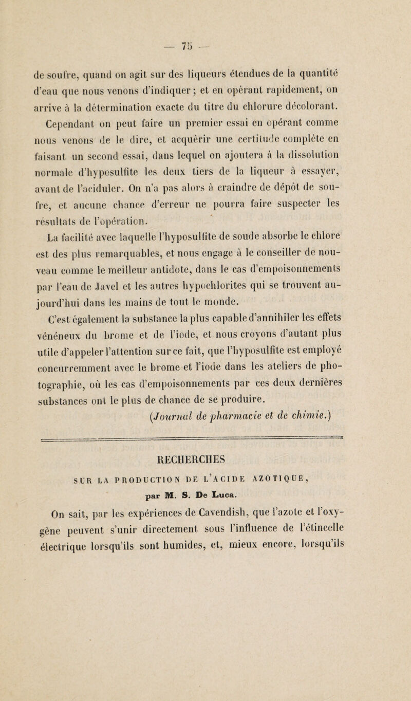 de soufre, quand on agit sur des liqueurs étendues de la quantité d’eau que nous venons d’indiquer; et en opérant rapidement, on arrive à la détermination exacte du titre du chlorure décolorant. Cependant on peut faire un premier essai en opérant comme nous venons de le dire, et acquérir une certitude complète en faisant un second essai, dans lequel on ajoutera à la dissolution normale d’hyposulfite les deux tiers de la liqueur à essayer, avant de l’aciduler. On n’a pas alors à craindre de dépôt de sou¬ fre, et aucune chance d’erreur ne pourra faire suspecter les résultats de l’opération. La facilité avec laquelle l’hyposulfite de soude absorbe le chlore est des plus remarquables, et nous engage à le conseiller de nou¬ veau comme le meilleur antidote, dans le cas d’empoisonnements par l’eau de Javel et les autres hypochlorites qui se trouvent au¬ jourd’hui dans les mains de tout le monde. C’est également la substance la plus capable d’annihiler les effets vénéneux du hrome et de l’iode, et nous croyons d’autant plus utile d’appeler l’attention sur ce fait, que rhyposulfite est employé concurremment avec le brome et 1 iode dans les ateliers de pho¬ tographie, où les cas d’empoisonnements par ces deux dernières substances ont le plus de chance de se produire. (,Journal de pharmacie et de chimie.) RECHERCHES SUR LÀ PRODUCTION DE l’àCIDE AZOTIQUE, par M. S. De Luca. On sait, par les expériences de Cavendish, que l’azote et l’oxy¬ gène peuvent s’unir directement sous l’influence de l’étincelle électrique lorsqu’ils sont humides, et, mieux encore, lorsqu’ils