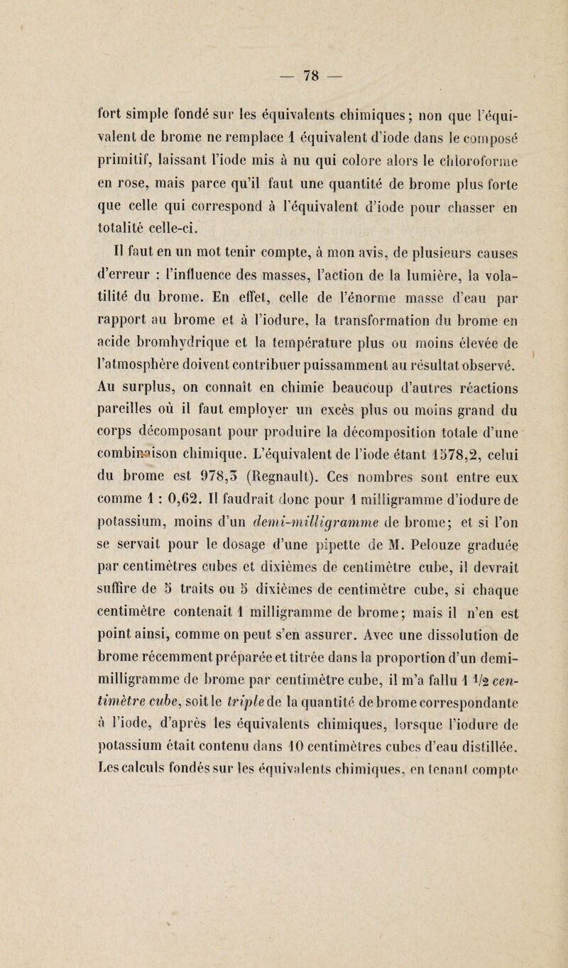 fort simple fondé sur les équivalents chimiques; non que l’équi¬ valent de brome ne remplace 1 équivalent d’iode dans le composé primitif, laissant l’iode mis à nu qui colore alors le chloroforme en rose, mais parce qu’il faut une quantité de brome plus forte que celle qui correspond à l’équivalent d’iode pour chasser en totalité celle-ci. Il faut en un mot tenir compte, à mon avis, de plusieurs causes d’erreur : l’influence des masses, l’action de la lumière, la vola¬ tilité du brome. En effet, celle de l’énorme masse d’eau par rapport au brome et à l’iodure, la transformation du brome en acide bromhydrique et la température plus ou moins élevée de l’atmosphère doivent contribuer puissamment au résultat observé. Au surplus, on connaît en chimie beaucoup d’autres réactions pareilles où il faut employer un excès plus ou moins grand du corps décomposant pour produire la décomposition totale d’une combinaison chimique. L’équivalent de l’iode étant 1578,2, celui du brome est 978,5 (Régnault). Ces nombres sont entre eux comme 1 : 0,62. Il faudrait donc pour 1 milligramme d’iodurede potassium, moins d’un demi-milligramme de brome; et si l’on se servait pour le dosage d’une pipette de M. Pelouze graduée par centimètres cubes et dixièmes de centimètre cube, il devrait suffire de 5 traits ou 5 dixièmes cle centimètre cube, si chaque centimètre contenait! milligramme de brome; mais il n’en est point ainsi, comme on peut s’en assurer. Avec une dissolution de brome récemment préparée et titrée dans la proportion d’un demi- milligramme de brome par centimètre cube, il m’a fallu ! 1/2 cen¬ timètre cube, soit le triple de la quantité de brome correspondante à l’iode, d’après les équivalents chimiques, lorsque l’iodure de potassium était contenu dans 10 centimètres cubes d’eau distillée. Les calculs fondés sur les équivalents chimiques, en tenant compte