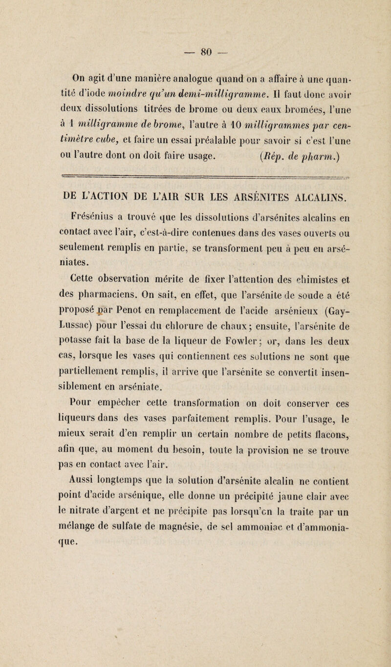 On agit d’une manière analogue quand on a affaire à une quan¬ tité d’iode moindre qu'un demi-milligramme. Il faut donc avoir deux dissolutions titrées de brome ou deux eaux bromées, l’une à 1 milligramme de brome, l’autre à 10 milligrammes par cen¬ timètre cube, et faire un essai préalable pour savoir si c’est l’une ou l’autre dont on doit faire usage. (Bép. de pharm.) DE L’ACTION DE L’AIR SUR LES ARSÉNITES ALCALINS. Frésénius a trouvé que les dissolutions d’arsénites alcalins en contact avec l’air, c’est-à-dire contenues dans des vases ouverts ou seulement remplis en partie, se transforment peu à peu en arsé- niates. Cette observation mérite de fixer l’attention des chimistes et des pharmaciens. On sait, en effet, que l’arsénite de soude a été proposé par Penot en remplacement de l’acide arsénieux (Gay- Lussac) pour l’essai du chlorure de chaux; ensuite, l’arsénite de potasse fait la base de la liqueur de Fowler ; or, dans les deux cas, lorsque les vases qui contiennent ces solutions ne sont que partiellement remplis, il arrive que l’arsénite se convertit insen¬ siblement en arséniate. Pour empêcher cette transformation on doit conserver ces liqueurs dans des vases parfaitement remplis. Pour l’usage, le mieux serait d’en remplir un certain nombre de petits flacons, afin que, au moment du besoin, toute la provision ne se trouve pas en contact avec l’air. Aussi longtemps que la solution d’arsénite alcalin ne contient point d’acide arsénique, elle donne un précipité jaune clair avec le nitrate d’argent et ne précipite pas lorsqu’on la traite par un mélange de sulfate de magnésie, de sel ammoniac et d’ammonia¬ que.