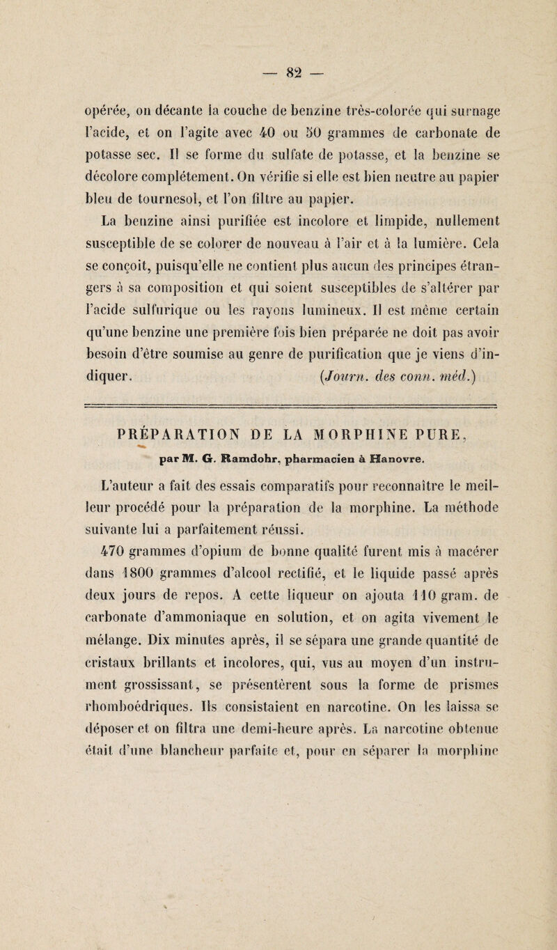 opérée, on décante la couche de benzine très-colorée qui surnage l’acide, et on l’agite avec 40 ou 50 grammes de carbonate de potasse sec. I! se forme du sulfate de potasse, et la benzine se décolore complètement. On vérifie si elle est bien neutre au papier bleu de tournesol, et l’on filtre au papier. La benzine ainsi purifiée est incolore et limpide, nullement susceptible de se colorer de nouveau à l’air et à !a lumière. Cela se conçoit, puisqu’elle ne contient plus aucun des principes étran¬ gers à sa composition et qui soient susceptibles de s’altérer par l’acide sulfurique ou les rayons lumineux. Il est même certain qu’une benzine une première fois bien préparée ne doit pas avoir besoin d’être soumise au genre de purification que je viens d’in¬ diquer. (Journ. des conn. méd.) PRÉPARATION DE LA MORPHINE PURE, par Hï. G. Hamdohr, pharmacien à Hanovre. L’auteur a fait des essais comparatifs pour reconnaître le meil¬ leur procédé pour la préparation de la morphine. La méthode suivante lui a parfaitement réussi. 470 grammes d’opium de bonne qualité furent mis à macérer dans 1800 grammes d’alcool rectifié, et le liquide passé après deux jours de repos. A cette liqueur on ajouta MOgram. de carbonate d’ammoniaque en solution, et on agita vivement le mélange. Dix minutes après, il se sépara une grande quantité de cristaux brillants et incolores, qui, vus au moyen d’un instru¬ ment grossissant, se présentèrent sous la forme de prismes rhomboédriques. Ils consistaient en narcotine. On les laissa se déposer et on filtra une demi-heure après. La narcotine obtenue était d’une blancheur parfaite et, pour en séparer la morphine