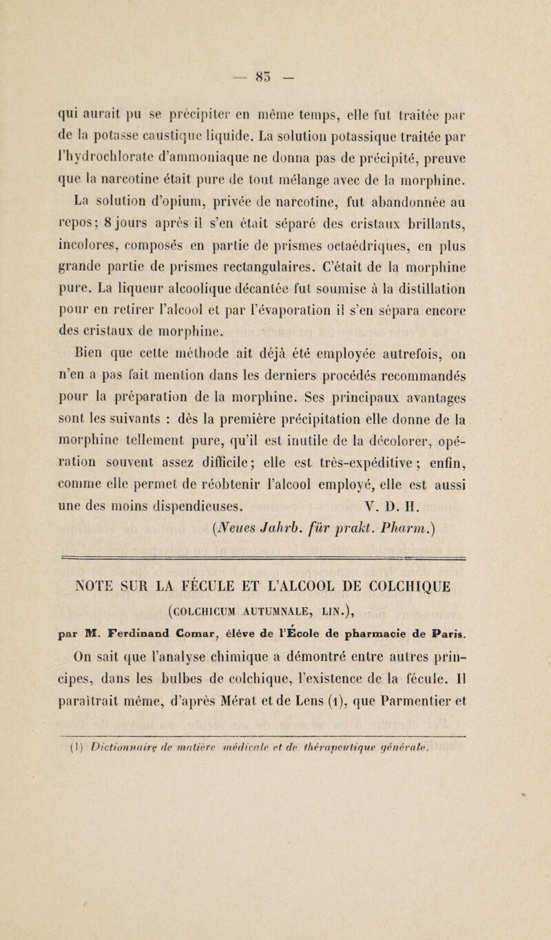 — 85 qui aurait pu se précipiter en même temps, elle fut traitée par de la potasse caustique liquide. La solution potassique traitée par l’hydrochlorate d’ammoniaque ne donna pas de précipité, preuve que la narcotine était pure de tout mélange avec de la morphine. La solution d’opium, privée de narcotine, fut abandonnée au repos; 8 jours après il s’en était séparé des cristaux brillants, incolores, composés en partie de prismes octaédriques, en plus grande partie de prismes rectangulaires. C’était de la morphine pure. La liqueur alcoolique décantée fut soumise à la distillation pour en retirer l’alcool et par l’évaporation il s’en sépara encore des cristaux de morphine. Bien que cette méthode ait déjà été employée autrefois, on n’en a pas fait mention dans les derniers procédés recommandés pour la préparation de la morphine. Ses principaux avantages sont les suivants : dès la première précipitation elle donne de la morphine tellement pure, qu’il est inutile de la décolorer, opé¬ ration souvent assez difficile; elle est très-expéditive; enfin, comme elle permet de réobtenir l’alcool employé, elle est aussi une des moins dispendieuses. V. D. H. (Neues Jahrb. für prcikt. Pharm.) NOTE SUR LA FÉCULE ET L’ALCOOL DE COLCHIQUE (COLCHICUM AUTUMNALE, LIN.), r par M. Ferdinand Comar, élève de l’Ecole de pharmacie de Paris. On sait que l’analyse chimique a démontré entre autres prin¬ cipes, dans les bulbes de colchique, l’existence de la fécule. U paraîtrait même, d’après Mérat et de Lens (1), que Parmentier et (I) Dictionnaire de matière 'médicale et de thérapeutique générale. V