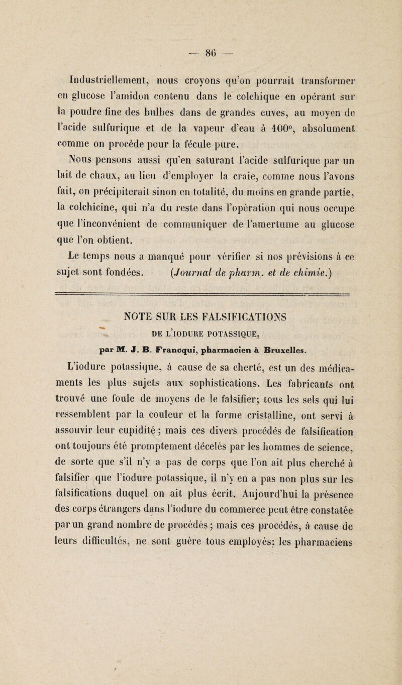 — 80 Industriellement, nous croyons qu’on pourrait transformer en glucose l’amidon contenu dans le colchique en opérant sur la poudre fine des bulbes dans de grandes cuves, au moyen de l’acide sulfurique et de la vapeur d’eau à 100°, absolument comme on procède pour la fécule pure. Nous pensons aussi qu’en saturant l’acide sulfurique par un lait de chaux, au lieu d’employer la craie, comme nous l’avons fait, on précipiterait sinon en totalité, du moins en grande partie, la colchicine, qui n’a du reste dans l’opération qui nous occupe que l’inconvénient de communiquer de l’amertume au glucose que l’on obtient. Le temps nous a manqué pour vérifier si nos prévisions à ce sujet sont fondées. (Journal de pharm. et de chimie.) NOTE SUR LES FALSIFICATIONS DE l’iODURE POTASSIQUE, par M. J. B. Francqui, pharmacien à Bruxelles. L’iodure potassique, à cause de sa cherté, est un des médica¬ ments les plus sujets aux sophistications. Les fabricants ont trouvé une foule de moyens de le falsifier; tous les sels qui lui ressemblent par la couleur et la forme cristalline, ont servi à assouvir leur cupidité ; mais ces divers procédés de falsification ont toujours été promptement décelés par les hommes de science, de sorte que s’il n’y a pas de corps que l’on ait plus cherché à falsifier que l’iodure potassique, il n’y en a pas non plus sur les falsifications duquel on ait plus écrit. Aujourd’hui la présence des corps étrangers dans l’iodure du commerce peut être constatée par un grand nombre de procédés; mais ces procédés, à cause de leurs difficultés, ne sont guère tous employés; les pharmaciens
