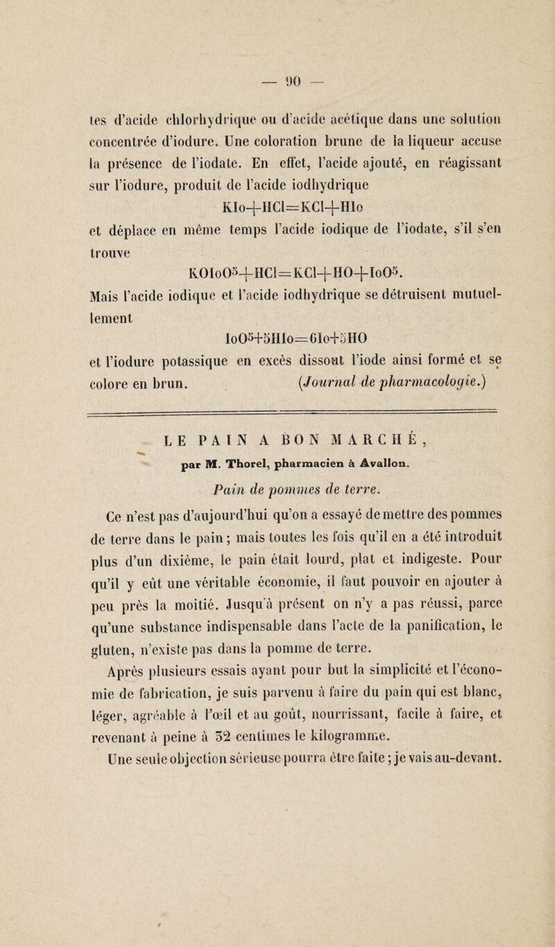 tes d’acide chlorhydrique ou d’acide acétique dans une solution concentrée d’iodure. Une coloration brune de la liqueur accuse la présence de Fiodate. En effet, l’acide ajouté, en réagissant sur l’iodure, produit de l’acide iodhydrique KIo-j-HCl^KCl+Hlo et déplace en même temps l’acide iodique de Fiodate, s’il s’en trouve KOIoOS-fHCl=KCl-f HO+Io05. Mais l’acide iodique et l’acide iodhydrique se détruisent mutuel¬ lement Io03+5HIo—6ïo-f5HO et l’iodure potassique en excès dissout l’iode ainsi formé et se colore en brun. (Journal de pharmacologie.) LE PAIN A BON MARCHÉ, par M, Thorel, pharmacien à Avalion. Pain de pommes de terre. Ce n’est pas d’aujourd’hui qu’on a essayé de mettre des pommes de terre dans le pain ; mais toutes les fois qu’il en a été introduit plus d’un dixième, le pain était lourd, plat et indigeste. Pour qu’il y eût une véritable économie, il faut pouvoir en ajouter à peu près la moitié. Jusqu'à présent on n’y a pas réussi, parce qu’une substance indispensable dans Pacte de la panification, le gluten, n’existe pas dans la pomme de terre. A^rès plusieurs essais ayant pour but la simplicité et l’écono¬ mie de fabrication, je suis parvenu à faire du pain qui est blanc, léger, agréable à l’oeil et au goût, nourrissant, facile à faire, et revenant à peine à 52 centimes le kilogramme. Une seule objection sérieuse pourra être faite ; je vais au-devant.