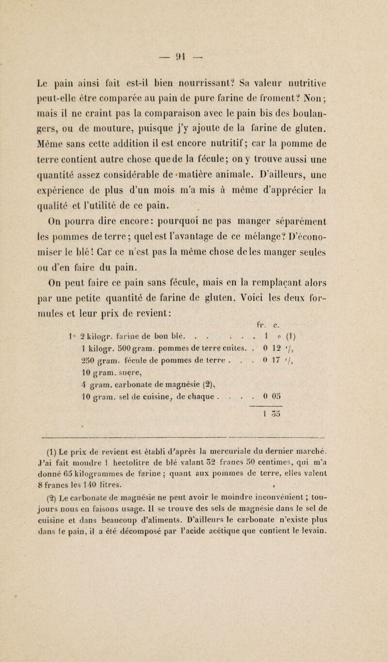 Î)1 Le pain ainsi fait est-il bien nourrissant? Sa valeur nutritive peut-elle être comparée au pain de pure farine de froment? Non; mais il ne craint pas la comparaison avec le pain bis des boulan¬ gers, ou de mouture, puisque j’y ajoute de la farine de gluten. Même sans cette addition il est encore nutritif ; car la pomme de terre contient autre chose que de la fécule; on y trouve aussi une quantité assez considérable de‘matière animale. D’ailleurs, une expérience de plus d’un mois m’a mis à même d’apprécier la qualité et l’utilité de ce pain. On pourra dire encore: pourquoi ne pas manger séparément les pommes de terre; quel est l’avantage de ce mélange? D’écono¬ miser le blé î Car ce n’est pas la même chose de les manger seules ou d’en faire du pain. On peut faire ce pain sans fécule, mais en la remplaçant alors par une petite quantité de farine de gluten. Voici les deux for¬ mules et leur prix de revient: fr. c. 1° 2 kilogr. farine de bon blé. ...... 1 » (1) 1 kilogr. 500 gram. pommes de terre cuites. . O 12 f/a 250 gram. fécule de pommes de terre . . . 0 17 10 gram. sucre, 4 gram. carbonate de magnésie (2), 10 gram. sel de cuisine, de chaque . . . . 0 05 1 35 (1) Le prix de revient est établi d'après la mercuriale du dernier marché. J'ai fait moudre 1 hectolitre de blé valant 32 francs 50 centimes, qui m’a donné 65 kilogrammes de farine; quant aux pommes de terre, elles valent 8 francs les 140 litres. . (2) Le carbonate de magnésie ne peut avoir le moindre inconvénient ; tou¬ jours nous en faisons usage. Il se trouve des sels de magnésie dans le sel de cuisine et dans beaucoup d’aliments. D’ailleurs le carbonate n’existe plus dans le pain, il a été décomposé par l’acide acétique que contient le levain.