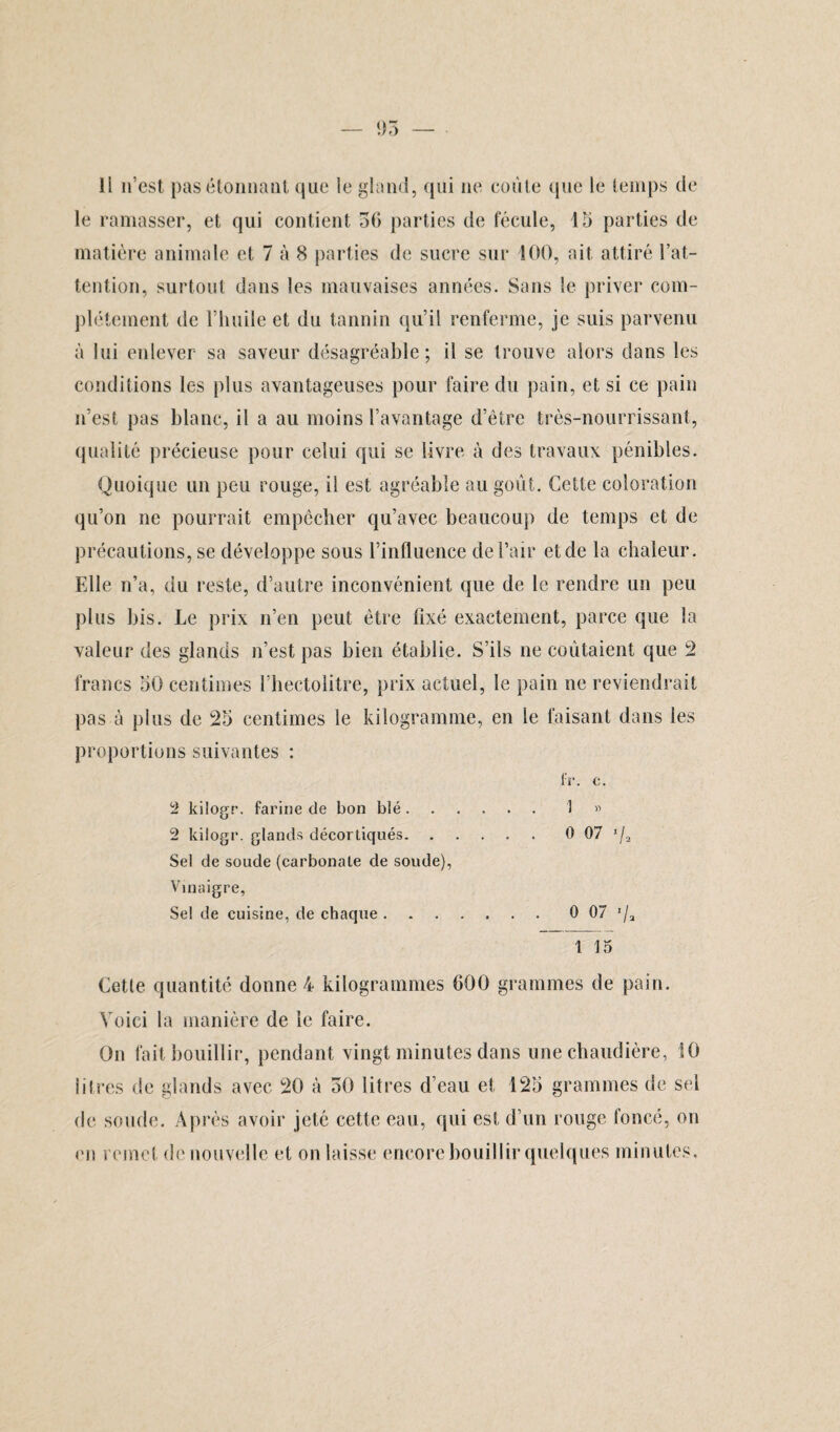 Il n’est pas étonnant que le gland, qui ne coûte que le temps de le ramasser, et qui contient 56 parties de fécule, 15 parties de matière animale et 7 à 8 parties de sucre sur 400, ait attiré l’at¬ tention, surtout dans les mauvaises années. Sans le priver com¬ plètement de l’huile et du tannin qu’il renferme, je suis parvenu à lui enlever sa saveur désagréable; il se trouve alors dans les conditions les plus avantageuses pour faire du pain, et si ce pain n’est pas blanc, il a au moins l’avantage d’être très-nourrissant, qualité précieuse pour celui qui se livre à des travaux pénibles. Quoique un peu rouge, il est agréable au goût. Cette coloration qu’on ne pourrait empêcher qu’avec beaucoup de temps et de précautions, se développe sous l’influence de l’air et de la chaleur. Elle n’a, du reste, d’autre inconvénient que de le rendre un peu plus bis. Le prix n’en peut être fixé exactement, parce que la valeur des glands n’est pas bien établie. S’ils ne coûtaient que 2 francs 50 centimes l’hectolitre, prix actuel, le pain ne reviendrait pas à plus de 25 centimes le kilogramme, en le faisant dans les proportions suivantes : IV. c. 2 kilogr. farine de bon blé.1 « 2 kilogr. glands décortiqués. 0 07 */a Sel de soude (carbonate de soude), Vinaigre, Se! de cuisine, de chaque. 0 07 '/a 1 15 Cette quantité donne 4 kilogrammes 600 grammes de pain. Voici la manière de le faire. On fait bouillir, pendant vingt minutes dans une chaudière, 10 iilres de glands avec 20 à 50 litres d’eau et 125 grammes de sel de soude. Après avoir jeté cette eau, qui est d’un rouge foncé, on ('îi remet de nouvelle et on laisse encore bouillir quelques minutes.