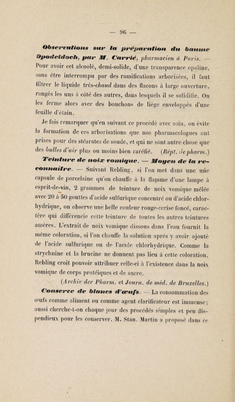 ObsemaMions sur l« prépmmtio»t du hmumie MïpodeMtSoc/«, pite- MW. Cmtrtrié, pharmacien à Paris. — Pour avoir cet alcooïé, demi-solide, d’une transparence opaline, sans être interrompu par des ramifications arborisées, il faut filtrer le liquide très-chaud dans des flacons à large ouverture, rangés les uns à côté des autres, dans lesquels il se solidifie» On les ferme alors avec des bouchons de liège enveloppés d’une feuille d’étain. Je lais remarquer qu’en suivant ce procédé avec soin, on évite la formation de ces arborisations que nos pharmacologues ont prises pour des stéarates de soude, et qui ne sont autre chose que de?> huiles d air plus ou moins bien raréfié. (Répi. depharm.) Teinture de nmiw e&énique. — MWmpen de Mm t#c?~ emmmmttre. — Suivant Rebling, si l’on met dans une une capsule de porcelaine qu’on chauffe à la flamme d’une lampe à esprit-de-vin, 2 grammes de teinture de noix vomique mêlée avec 20 à 50 gouttes d’acide sulfurique concentré ou d’acide chlor¬ hydrique, on observe une belle couleur rouge-cerise foncé, carac¬ tère qui différencie cette teinture de toutes les autres teintures amères. L extrait de noix vomique dissous dans l’eau fournit la même coloration, si l'on chauffe la solution après y avoir ajouté de 1 acide sulfurique ou de l’acide chlorhydrique. Comme la strychnine et la brucine ne donnent pas lieu à cette coloration. Rebling croit pouvoir attribuer celle-ci à l’existence dans la noix vomique de corps protéiques et de sucre. (Archiv der Pharm. et Journ. deméd. de Bruxelles.) Conserve de Mânes d’œufs, — La consommation des œufs comme aliment ou comme agent clarificateur est immense; aussi cherche-t-on chaque jour des procédés simples et peu dis¬ pendieux pour les conserver. M. Stan, Martin a proposé dans ce