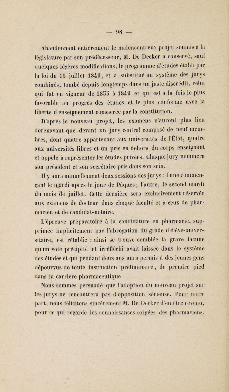 Abandonnant entièrement le malencontreux projet soumis à la législature par son prédécesseur, M. De Decker a conservé, saul quelques légères modifications, le programme d’études établi par la loi du 15 juillet 1849, et a substitué au système des jurys combinés, tombé depuis longtemps dans un juste discrédit, celui qui fut en vigueur de 1855 à 1849 et qui est à la fois le plus favorable au progrès des études et le plus conforme avec la liberté d’enseignement consacrée par la constitution. D’après le nouveau projet, les examens n’auront plus lieu dorénavant que devant un jury central composé de neut mem¬ bres, dont quatre appartenant aux universités de l’État, quatre aux universités libres et un pris en dehors du corps enseignant et appelé à représenter les études privées. Chaque jury nommera son président et son secrétaire pris dans son sein. Il y aura annuellement deux sessions des jurys : l’une commen¬ çant le mardi après le jour de Pâques; l’autre, le second mardi du mois de juillet. Cette dernière sera exclusivement réservée aux examens de docteur dans chaque faculté et à ceux de phar¬ macien et de candidat-notaire. L’épreuve préparatoire à la candidature en pharmacie, sup¬ primée implicitement par l’abrogation du grade d’élève-univer- » sitaire, est rétablie : ainsi se trouve comblée la grave lacune qu’un vote précipité et irréfléchi avait laissée dans le système des études et qui pendant deux ans aura permis à des jeunes gens dépourvus de toute instruction préliminaire, de prendre pied dans la carrière pharmaceutique. Nous sommes persuadé que l’adoption du nouveau projet sur les jurys ne rencontrera pas d’opposition sérieuse. Pour notre part, nous félicitons sincèrement M. De Decker d’en être revenu, pour ce qui regarde les connaissances exigées des' pharmaciens,