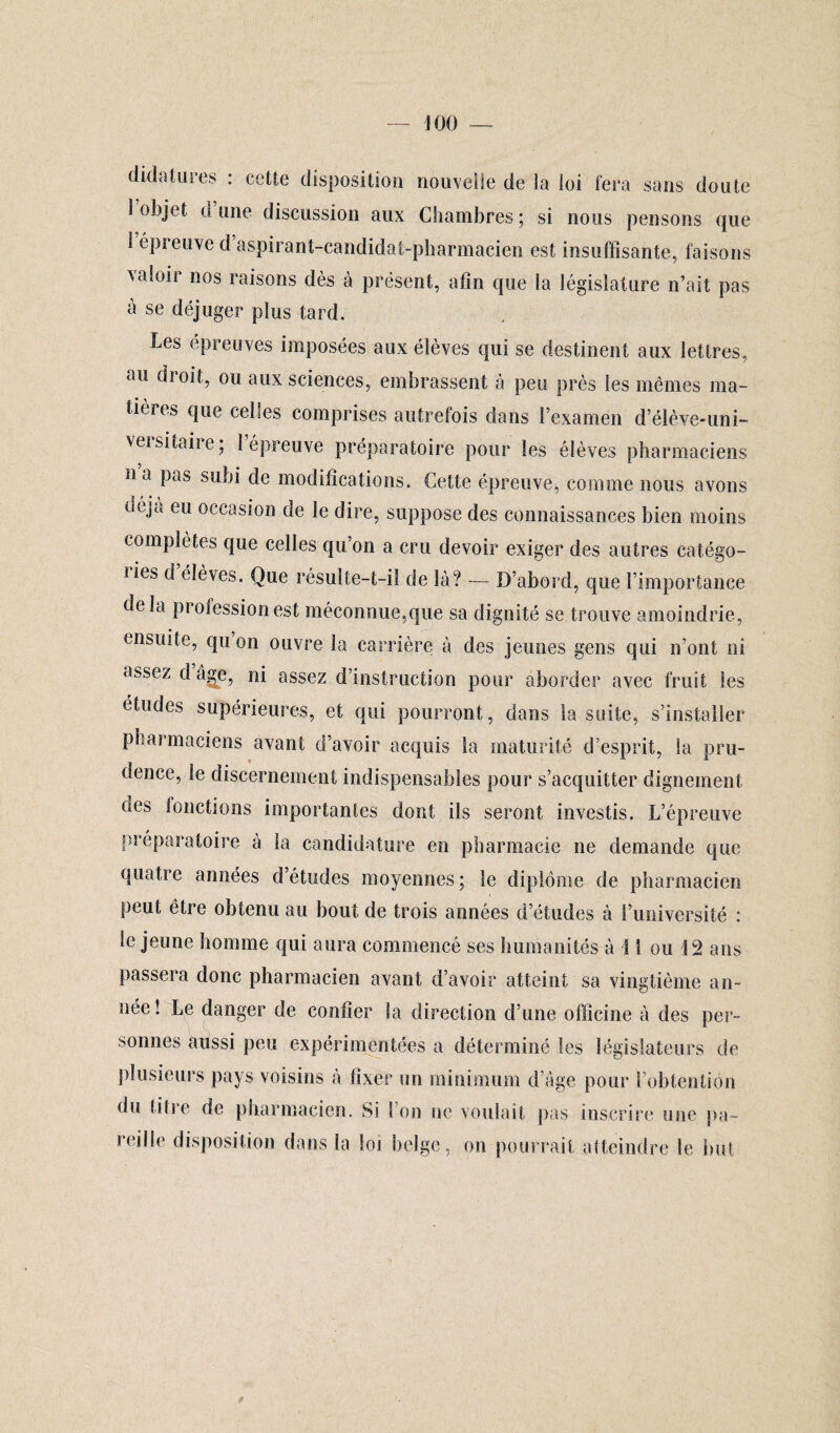 didatures : cette disposition nouvelle de la loi fera sans doute 1 objet d une discussion aux Chambres ; si nous pensons que 1 épreuve d aspirant-candidat-pharmacien est insuffisante, faisons valoir nos raisons dès à présent, afin que la législature n’ait pas à se déjuger plus tard. Les épreuves imposées aux élèves qui se destinent aux lettres, au droit, ou aux sciences, embrassent à peu près les mêmes ma¬ tières que celles comprises autrefois dans l’examen d’élève-uni- vei si taire ; 1 épreuve préparatoire pour les élèves pharmaciens n a pas subi de modifications. Cette épreuve, comme nous avons uéja eu occasion de le dire, suppose des connaissances bien moins complètes que celles qu’on a cru devoir exiger des autres catégo- iies d élèves. Que résulte-t-il de là? — D’abord, que l’importance de la profession est méconnue,que sa dignité se trouve amoindrie, ensuite, qu on ouvre la carrière à des jeunes gens qui n’ont ni assez d âge, ni assez d’instruction pour aborder avec fruit les études supérieures, et qui pourront, dans la suite, s’installer pharmaciens avant d’avoir acquis la maturité d’esprit, la pru¬ dence, le discernement indispensables pour s’acquitter dignement oes lonctions importantes dont ils seront investis. L’épreuve préparatoire à la candidature en pharmacie ne demande que quatre années d’études moyennes; le diplôme de pharmacien peut être obtenu au bout de trois années d’études à l’université : le jeune homme qui aura commencé ses humanités à î 1 ou 12 ans passera donc pharmacien avant d’avoir atteint sa vingtième an¬ née! Le danger de confier la direction cl’une officine à des per¬ sonnes aussi peu expérimentées a déterminé les législateurs de plusieurs pays voisins à fixer un minimum d’âge pour l’obtention du titre de pharmacien. Si I on ne voulait pas inscrire une pa¬ reille disposition dans la loi belge, on pourrait atteindre le but