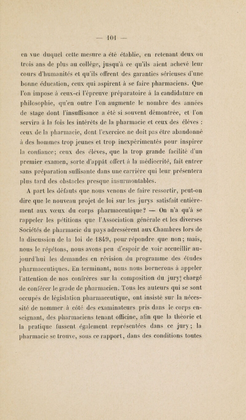 en vue duquel cette mesure a été établie, en retenant deux ou trois ans de plus au collège, jusqu’à ce qu’ils aient achevé leur cours d’humanités et qu’ils offrent des garanties sérieuses d’une bonne éducation, ceux qui aspirent à se faire pharmaciens. Que l’on impose à ceux-ci l’épreuve préparatoire à la candidature en philosophie, qu’en outre l’on augmente le nombre des années de stage dont l’insuffisance a été si souvent démontrée, et l’on servira à la fois les intérêts de la pharmacie et ceux des élèves : ceux de la pharmacie, dont l’exercice-ne doit pas être abandonné à des hommes trop jeunes et trop inexpérimentés pour inspirer la confiance; ceux des élèves, que la trop grande facilité d’un premier examen, sorte d’appât, offert à la médiocrité, fait entrer sans préparation suffisante dans une carrière qui leur présentera plus tard des obstacles presque insurmontables. A part les défauts que nous venons de faire ressortir, peut-on dire que le nouveau projet de loi sur les jurys satisfait entière¬ ment aux vœux du corps pharmaceutique? — On n’a qu’à se rappeler les pétitions que l’Association générale et les diverses Sociétés de pharmacie du pays adressèrent aux Chambres lors de la discussion de la loi de 1849, pour répondre que non; mais, nous le répétons, nous avons peu d’espoir de voir accueillir au¬ jourd’hui les demandes en révision du programme des études pharmaceutiques. En terminant, nous nous bornerons à appeler l’attention de nos confrères sur la composition du jury* chargé de conférer le grade de pharmacien. Tous les auteurs qui se sont occupés de législation pharmaceutique, ont insisté sur la néces¬ sité de nommer à côté des examinateurs pris dans le corps en¬ seignant, des pharmaciens tenant officine, afin que la théorie et la pratique fussent également représentées dans ce jury ; la pharmacie se trouve, sous ce rapport, dans des conditions toutes
