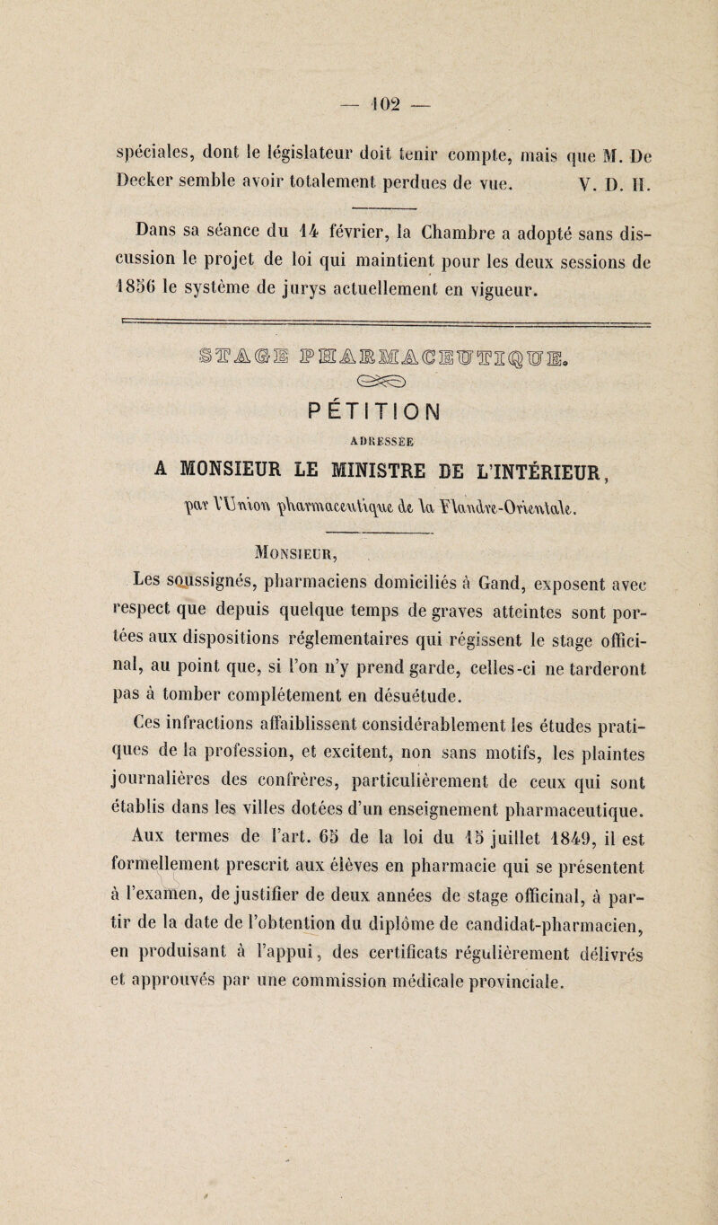 spéciales, dont le législateur doit tenir compte, mais que M. De Decker semble avoir totalement perdues de vue. y. D. H. Dans sa séance du 14 février, la Chambre a adopté sans dis¬ cussion le projet de loi qui maintient pour les deux sessions de 1856 le système de jurys actuellement en vigueur. MA©!! 2PHAIEMA(DIiWS2:(®WE9 PÉTITION ADRESSÉE A MONSIEUR LE MINISTRE DE L’INTÉRIEUR, W \TjmoY\ çWmattwtique. <k \a Ylandw-OneAÜaU. Monsieur, Les soussignés, pharmaciens domiciliés à Gand, exposent avec respect que depuis quelque temps de graves atteintes sont por¬ tées aux dispositions réglementaires qui régissent le stage offici¬ nal, au point que, si l’on n’y prend garde, celles-ci ne tarderont pas à tomber complètement en désuétude. Ces infractions affaiblissent considérablement les études prati¬ ques de la profession, et excitent* non sans motifs, les plaintes journalières des confrères, particulièrement de ceux qui sont établis dans les villes dotées d’un enseignement pharmaceutique. Aux termes de Fart. 65 de la loi du 15 juillet 1849, il est formellement prescrit aux élèves en pharmacie qui se présentent à l’examen, de justifier de deux années de stage, officinal, à par¬ tir de la date de l’obtention du diplôme de candidat-pharmacien, en produisant à l’appui, des certificats régulièrement délivrés et approuvés par une commission médicale provinciale. fi