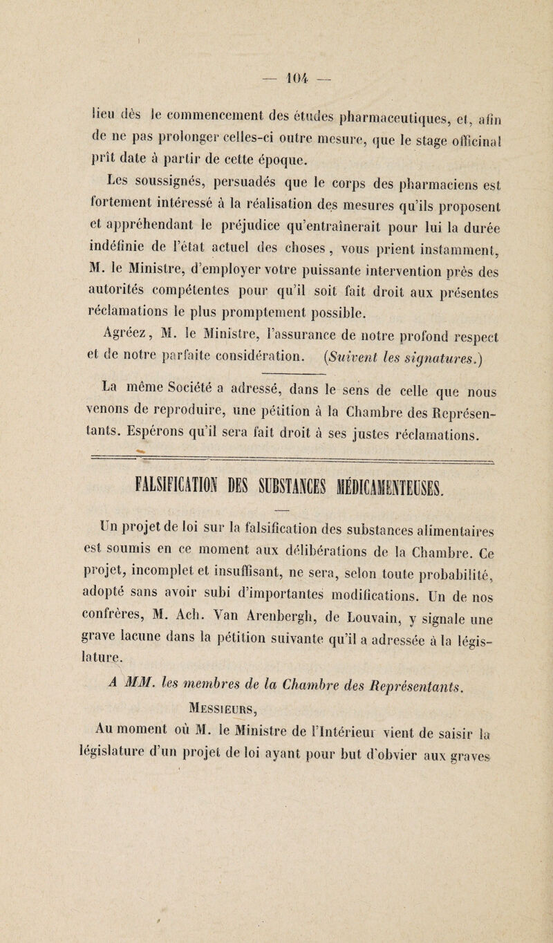 lieu dès le commencement des études pharmaceutiques, et, atîn de ne pas prolonger celles-ci outre mesure, que le stage officinal prît date à partir de cette époque. Les soussignés, persuadés que le corps des pharmaciens est tortement intéressé a la réalisation des mesures qu’ils proposent et appréhendant le préjudice qu’entraînerait pour lui la durée indéfinie de l’état actuel des choses , vous prient instamment, M. le Ministre, d’employer votre puissante intervention près des autorités compétentes pour qu’il soit fait droit aux présentes réclamations le plus promptement possible. Agréez, M. le Ministre, l’assurance de notre profond respect et de notre parfaite considération. {Suivent les signatures.) La même Société a adressé, dans le sens de celle que nous venons de reproduire, une pétition à la Chambre des Représen¬ tants. Espérons qu il sera fait droit à ses justes réclamations. Un projet de loi sur la falsification des substances alimentaires est soumis en ce moment aux délibérations de la Chambre. Ce projet, incomplet et insuffisant, ne sera, selon toute probabilité, adopté sans avoir subi d’importantes modifications. Un de nos confrères, M. Ach. Yan Arenbergh, de Louvain, y signale une grave lacune dans la pétition suivante qu’il a adressée à la légis¬ lature. A MAL les membres de la Chambre des Représentants. Messieurs, Au moment où M. le Ministre de l’Intérieur vient de saisir la législature d’un projet de loi ayant pour but d'obvier aux graves