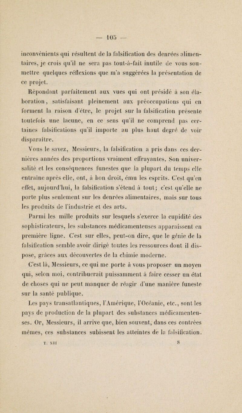 inconvénients qui résultent de la falsification des denrées alimen¬ taires, je crois qu’il ne sera pas tout-à-fait inutile de vous sou¬ mettre quelques réflexions que m’a suggérées la présentation de ce projet. Répondant parfaitement aux vues qui ont présidé à son éla¬ boration , satisfaisant pleinement aux préoccupations qui en forment la raison d’être, le projet sur la falsification présente toutefois une lacune, en ce sens qu’il ne comprend pas cer¬ taines falsifications qu’il importe au plus haut degré de voir disparaître. Vous le savez, Messieurs, la falsification a pris dans ces der¬ nières années des proportions vraiment effrayantes. Son univer¬ salité et les conséquences funestes que la plupart du temps elle entraîne après elle, ont, à bon droit, ému les esprits. C’est qu’en effet, aujourd’hui, la falsification s’étend à tout; c’est quelle ne porte plus seulement sur les denrées alimentaires, mais sur tous les produits de l’industrie et des arts. Parmi les mille produits sur lesquels s’exerce la cupidité des sophisticateurs, les substances médicamenteuses apparaissent en première ligne. C’est sur elles, peut-on dire, que le génie de la falsification semble avoir dirigé toutes les ressources dont il dis¬ pose, grâces aux découvertes de la chimie moderne. C’est là, Messieurs, ce qui me porte à vous proposer un moyen qui, selon moi, contribuerait puissamment à faire cesser un état de choses qui ne peut manquer de réagir d’une manière funeste sur la santé publique. Les pays transatlantiques, l’Amérique, l’Océanie, etc., sont les pays de production de la plupart des substances médicamenteu¬ ses. Or, Messieurs, il arrive que, bien souvent, dans ces contrées mêmes, ces substances subissent les atteintes de la falsification. T. XII 8