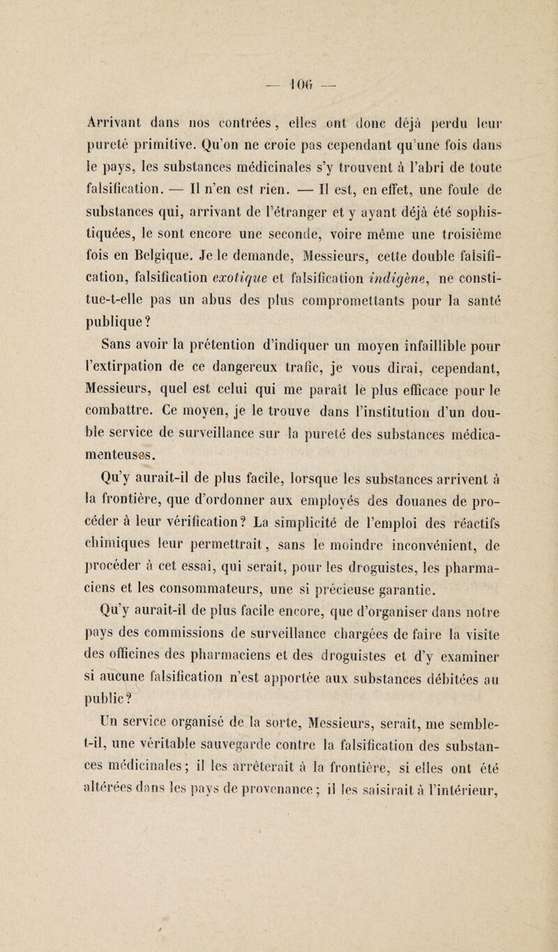 '100 — Arrivant dans nos contrées, elles ont donc déjà perdu leur pureté primitive. Qu’on ne croie pas cependant qu une fois dans le pays, les substances médicinales s’y trouvent à l’abri de toute falsification. — Il n’en est rien. — Il est, en effet, une foule de substances qui, arrivant de l’étranger et y ayant, déjà été sophis¬ tiquées, le sont encore une seconde, voire même une troisième fois en Belgique. Je le demande, Messieurs, cette double falsifi¬ cation, falsification exotique et falsification indigène, ne consti¬ tue-t-elle pas un abus des plus compromettants pour la santé publique ? Sans avoir la prétention d’indiquer un moyen infaillible pour l’extirpation de ce dangereux trafic, je vous dirai, cependant, Messieurs, quel est celui qui me paraît le plus efficace pour le combattre. Ce moyen, je le trouve dans l’institution d’un dou¬ ble service de surveillance sur la pureté des substances médica¬ menteuses. Qu’y aurait-il de plus facile, lorsque les substances arrivent à la frontière, que d’ordonner aux employés des douanes de pro¬ céder à leur vérification? La simplicité de l’emploi des réactifs chimiques leur permettrait, sans le moindre inconvénient, de procéder à cet essai, qui serait, pour les droguistes, les pharma¬ ciens et les consommateurs, une si précieuse garantie. Qu’y aurait-il de plus facile encore, que d’organiser dans notre pays des commissions de surveillance chargées de faire la visite des officines des pharmaciens et des droguistes et d’y examiner si aucune falsification n’est apportée aux substances débitées au public? Un service organisé de la sorte, Messieurs, serait, me semble- t-il, une véritable sauvegarde contre la falsification des substan¬ ces médicinales; il les arrêterait à la frontière, si elles ont été altérées dans les pays de provenance ; il les saisirait à l’intérieur,